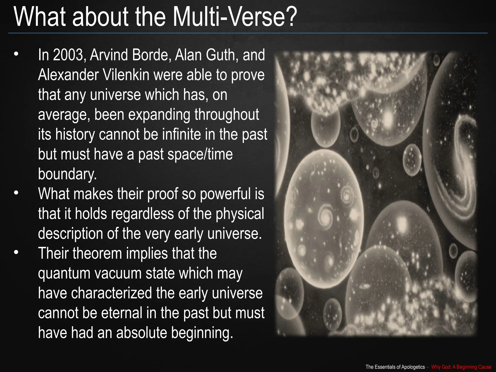 The Essentials of Apologetics – Why God: A Beginning Cause
What about the Multi-Verse?
• In 2003, Arvind Borde, Alan Guth, and
Alexander Vilenkin were able to prove
that any universe which has, on
average, been expanding throughout
its history cannot be infinite in the past
but must have a past space/time
boundary.
• What makes their proof so powerful is
that it holds regardless of the physical
description of the very early universe.
• Their theorem implies that the
quantum vacuum state which may
have characterized the early universe
cannot be eternal in the past but must
have had an absolute beginning.
 