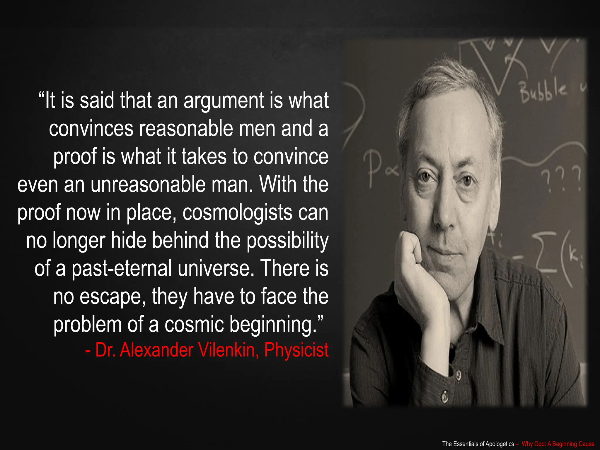 The Essentials of Apologetics – Why God: A Beginning Cause
“It is said that an argument is what
convinces reasonable men and a
proof is what it takes to convince
even an unreasonable man. With the
proof now in place, cosmologists can
no longer hide behind the possibility
of a past-eternal universe. There is
no escape, they have to face the
problem of a cosmic beginning.”
- Dr. Alexander Vilenkin, Physicist
 