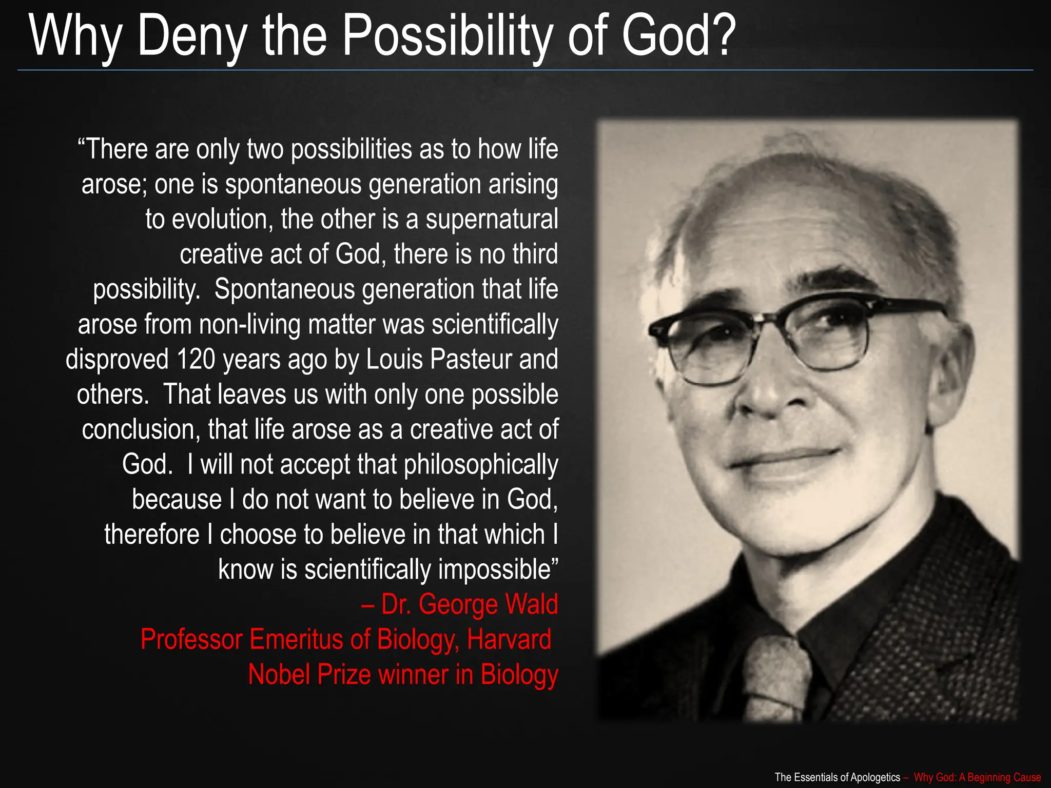 The Essentials of Apologetics – Why God: A Beginning Cause
Why Deny the Possibility of God?
“There are only two possibilities as to how life
arose; one is spontaneous generation arising
to evolution, the other is a supernatural
creative act of God, there is no third
possibility. Spontaneous generation that life
arose from non-living matter was scientifically
disproved 120 years ago by Louis Pasteur and
others. That leaves us with only one possible
conclusion, that life arose as a creative act of
God. I will not accept that philosophically
because I do not want to believe in God,
therefore I choose to believe in that which I
know is scientifically impossible”
– Dr. George Wald
Professor Emeritus of Biology, Harvard
Nobel Prize winner in Biology
 