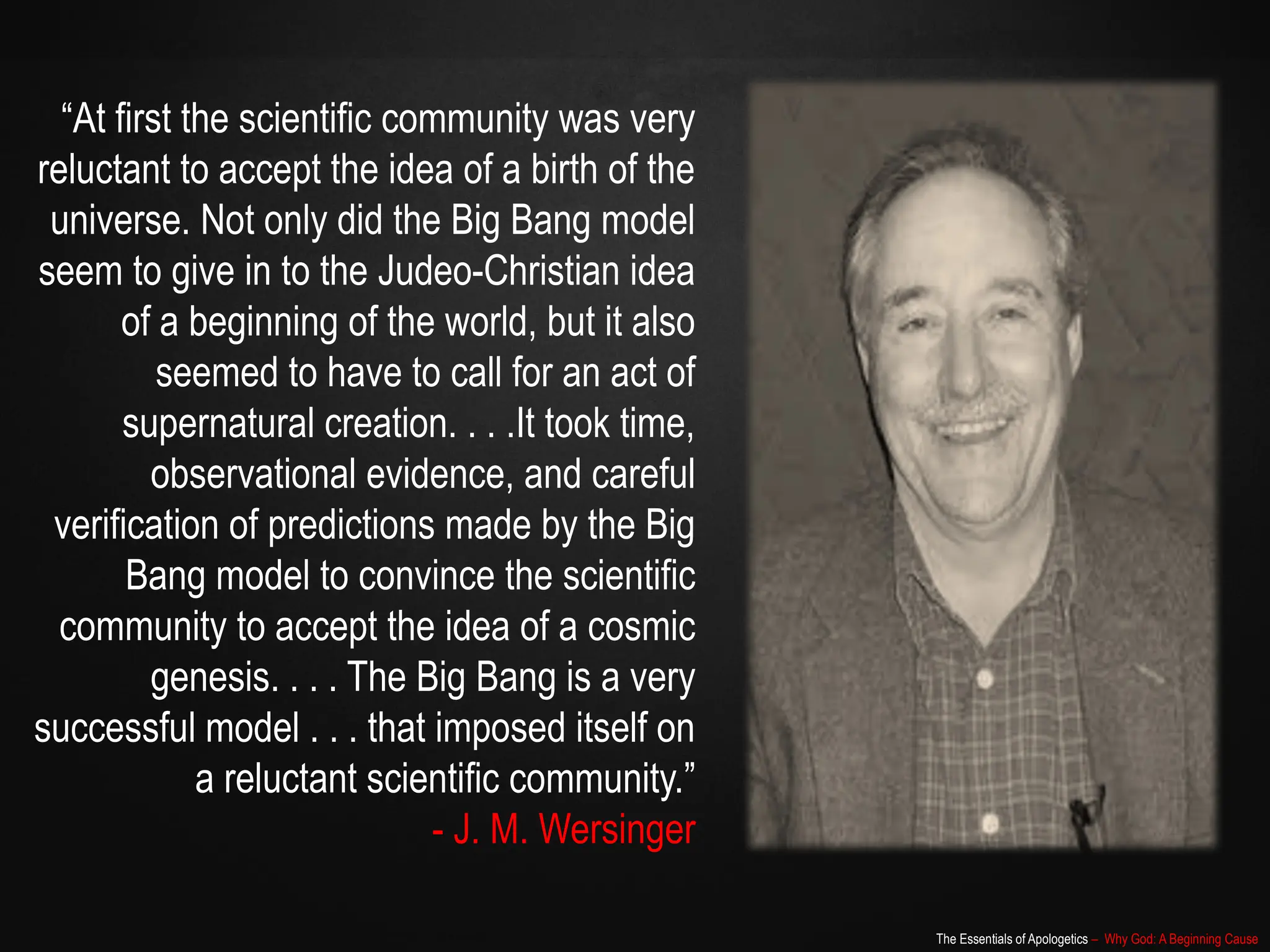 The Essentials of Apologetics – Why God: A Beginning Cause
“At first the scientific community was very
reluctant to accept the idea of a birth of the
universe. Not only did the Big Bang model
seem to give in to the Judeo-Christian idea
of a beginning of the world, but it also
seemed to have to call for an act of
supernatural creation. . . .It took time,
observational evidence, and careful
verification of predictions made by the Big
Bang model to convince the scientific
community to accept the idea of a cosmic
genesis. . . . The Big Bang is a very
successful model . . . that imposed itself on
a reluctant scientific community.”
- J. M. Wersinger
 