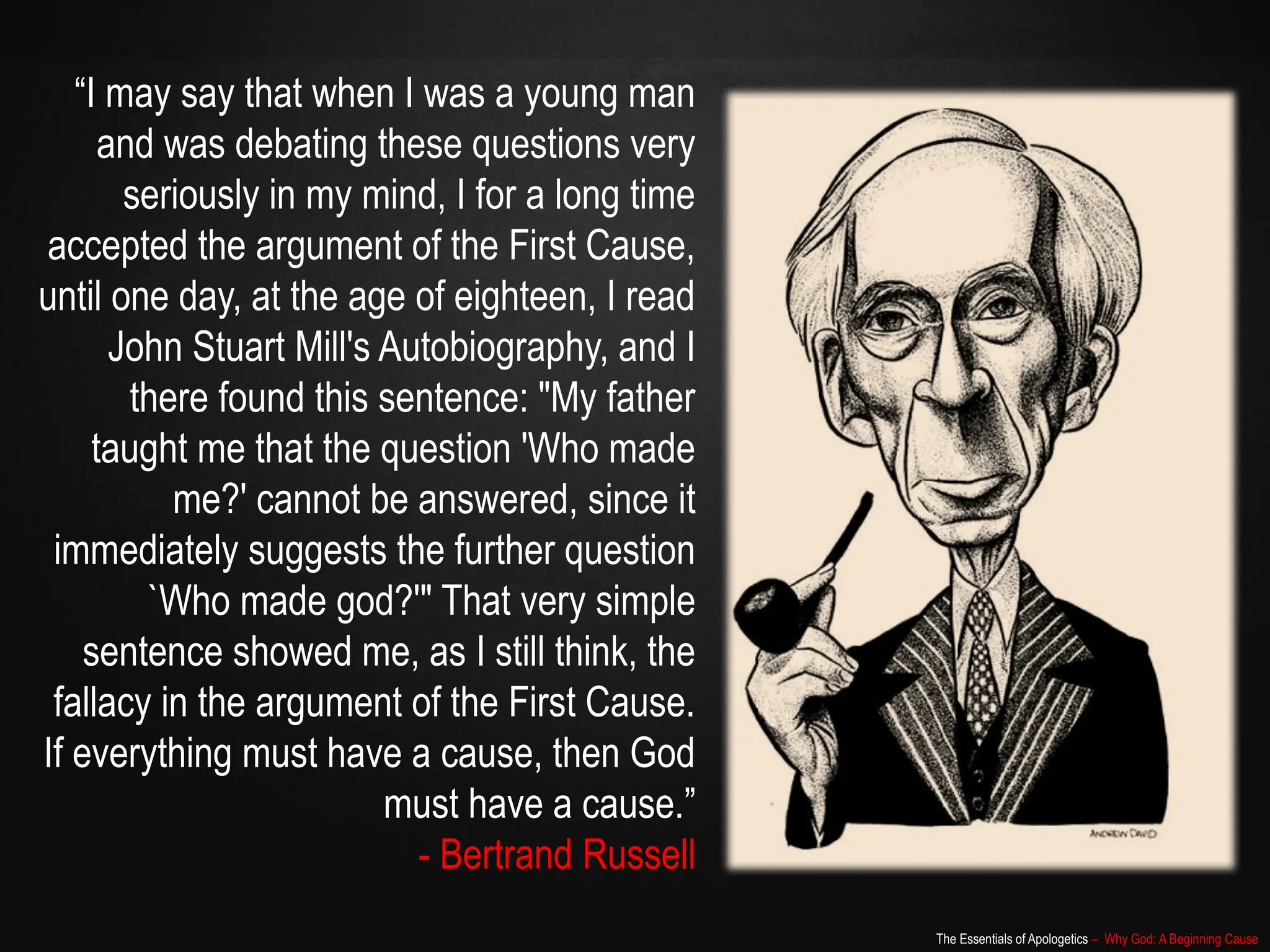 The Essentials of Apologetics – Why God: A Beginning Cause
“I may say that when I was a young man
and was debating these questions very
seriously in my mind, I for a long time
accepted the argument of the First Cause,
until one day, at the age of eighteen, I read
John Stuart Mill's Autobiography, and I
there found this sentence: "My father
taught me that the question 'Who made
me?' cannot be answered, since it
immediately suggests the further question
`Who made god?'" That very simple
sentence showed me, as I still think, the
fallacy in the argument of the First Cause.
If everything must have a cause, then God
must have a cause.”
- Bertrand Russell
 