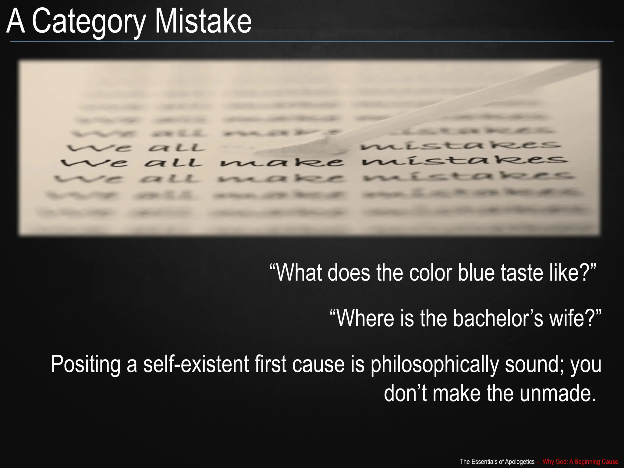 The Essentials of Apologetics – Why God: A Beginning Cause
A Category Mistake
“What does the color blue taste like?”
“Where is the bachelor’s wife?”
Positing a self-existent first cause is philosophically sound; you
don’t make the unmade.
 
