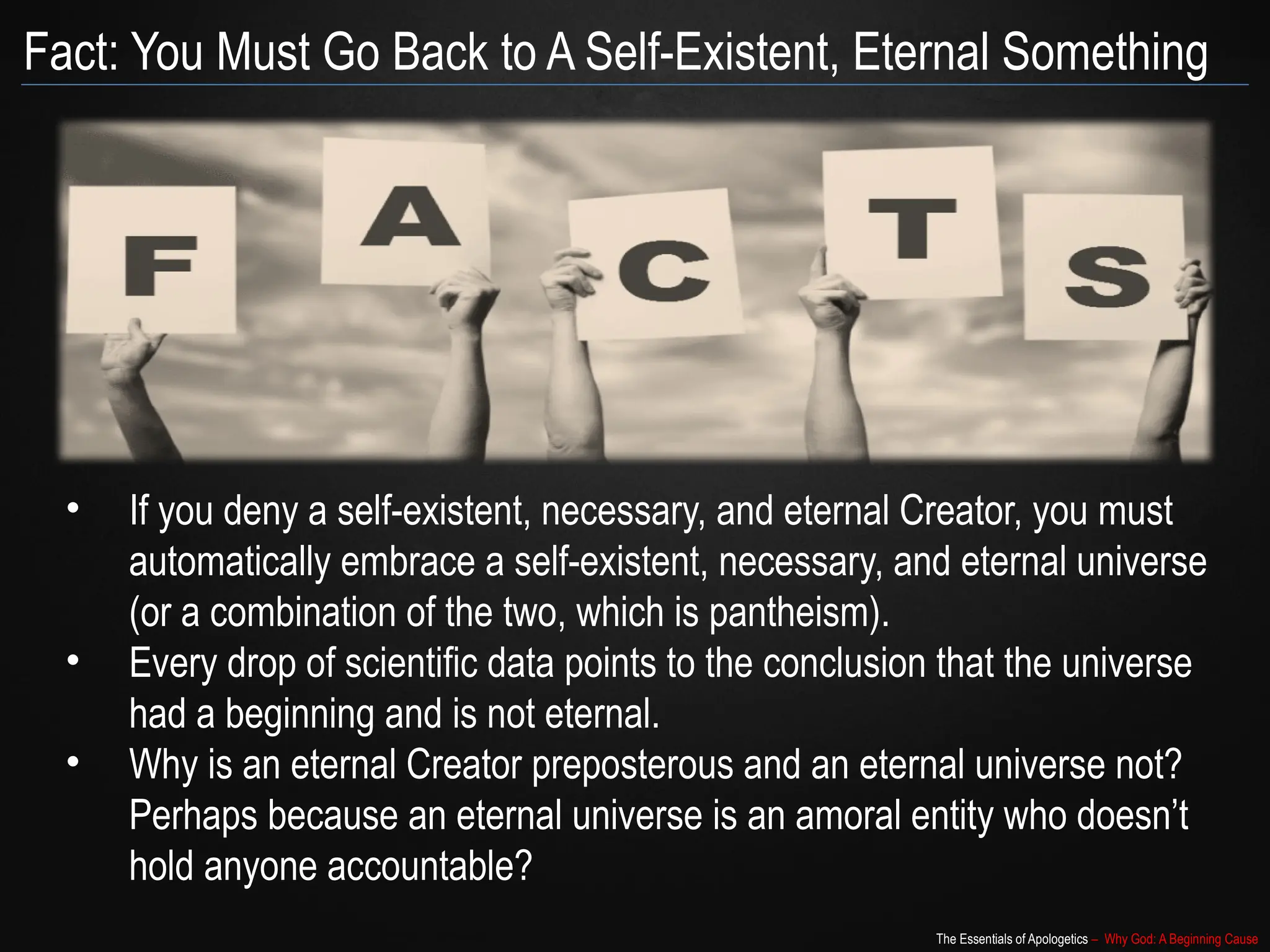 The Essentials of Apologetics – Why God: A Beginning Cause
Fact: You Must Go Back to A Self-Existent, Eternal Something
• If you deny a self-existent, necessary, and eternal Creator, you must
automatically embrace a self-existent, necessary, and eternal universe
(or a combination of the two, which is pantheism).
• Every drop of scientific data points to the conclusion that the universe
had a beginning and is not eternal.
• Why is an eternal Creator preposterous and an eternal universe not?
Perhaps because an eternal universe is an amoral entity who doesn’t
hold anyone accountable?
 