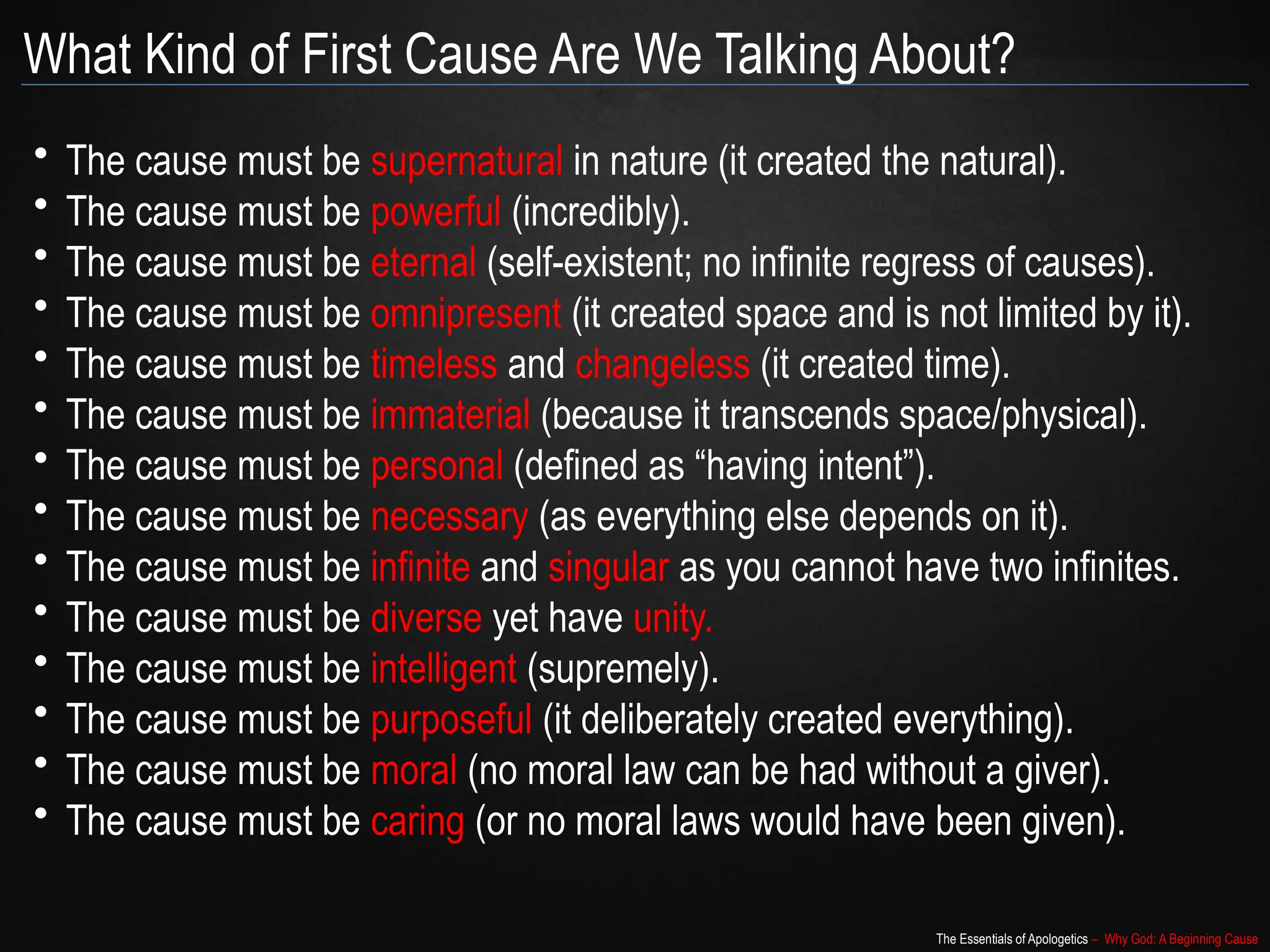 The Essentials of Apologetics – Why God: A Beginning Cause
What Kind of First Cause Are We Talking About?
• The cause must be supernatural in nature (it created the natural).
• The cause must be powerful (incredibly).
• The cause must be eternal (self-existent; no infinite regress of causes).
• The cause must be omnipresent (it created space and is not limited by it).
• The cause must be timeless and changeless (it created time).
• The cause must be immaterial (because it transcends space/physical).
• The cause must be personal (defined as “having intent”).
• The cause must be necessary (as everything else depends on it).
• The cause must be infinite and singular as you cannot have two infinites.
• The cause must be diverse yet have unity.
• The cause must be intelligent (supremely).
• The cause must be purposeful (it deliberately created everything).
• The cause must be moral (no moral law can be had without a giver).
• The cause must be caring (or no moral laws would have been given).
 