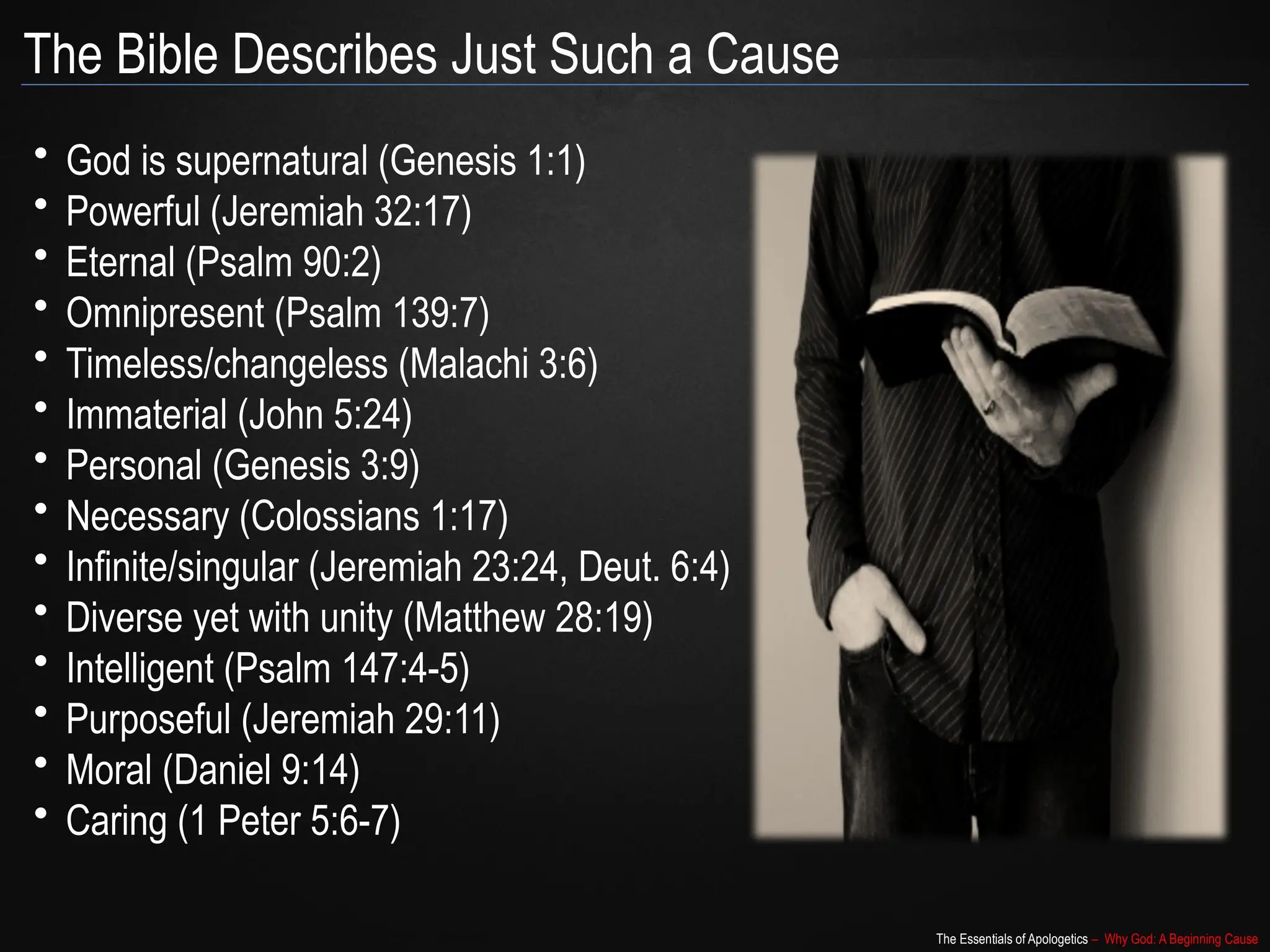 The Essentials of Apologetics – Why God: A Beginning Cause
The Bible Describes Just Such a Cause
• God is supernatural (Genesis 1:1)
• Powerful (Jeremiah 32:17)
• Eternal (Psalm 90:2)
• Omnipresent (Psalm 139:7)
• Timeless/changeless (Malachi 3:6)
• Immaterial (John 5:24)
• Personal (Genesis 3:9)
• Necessary (Colossians 1:17)
• Infinite/singular (Jeremiah 23:24, Deut. 6:4)
• Diverse yet with unity (Matthew 28:19)
• Intelligent (Psalm 147:4-5)
• Purposeful (Jeremiah 29:11)
• Moral (Daniel 9:14)
• Caring (1 Peter 5:6-7)
 