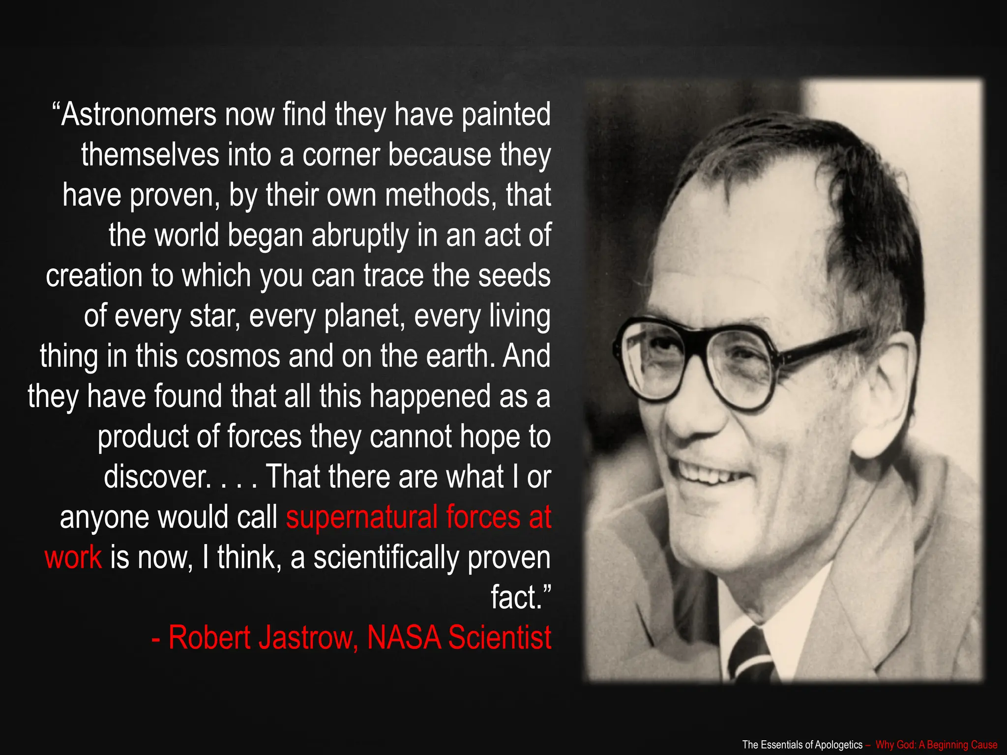 The Essentials of Apologetics – Why God: A Beginning Cause
“Astronomers now find they have painted
themselves into a corner because they
have proven, by their own methods, that
the world began abruptly in an act of
creation to which you can trace the seeds
of every star, every planet, every living
thing in this cosmos and on the earth. And
they have found that all this happened as a
product of forces they cannot hope to
discover. . . . That there are what I or
anyone would call supernatural forces at
work is now, I think, a scientifically proven
fact.”
- Robert Jastrow, NASA Scientist
 