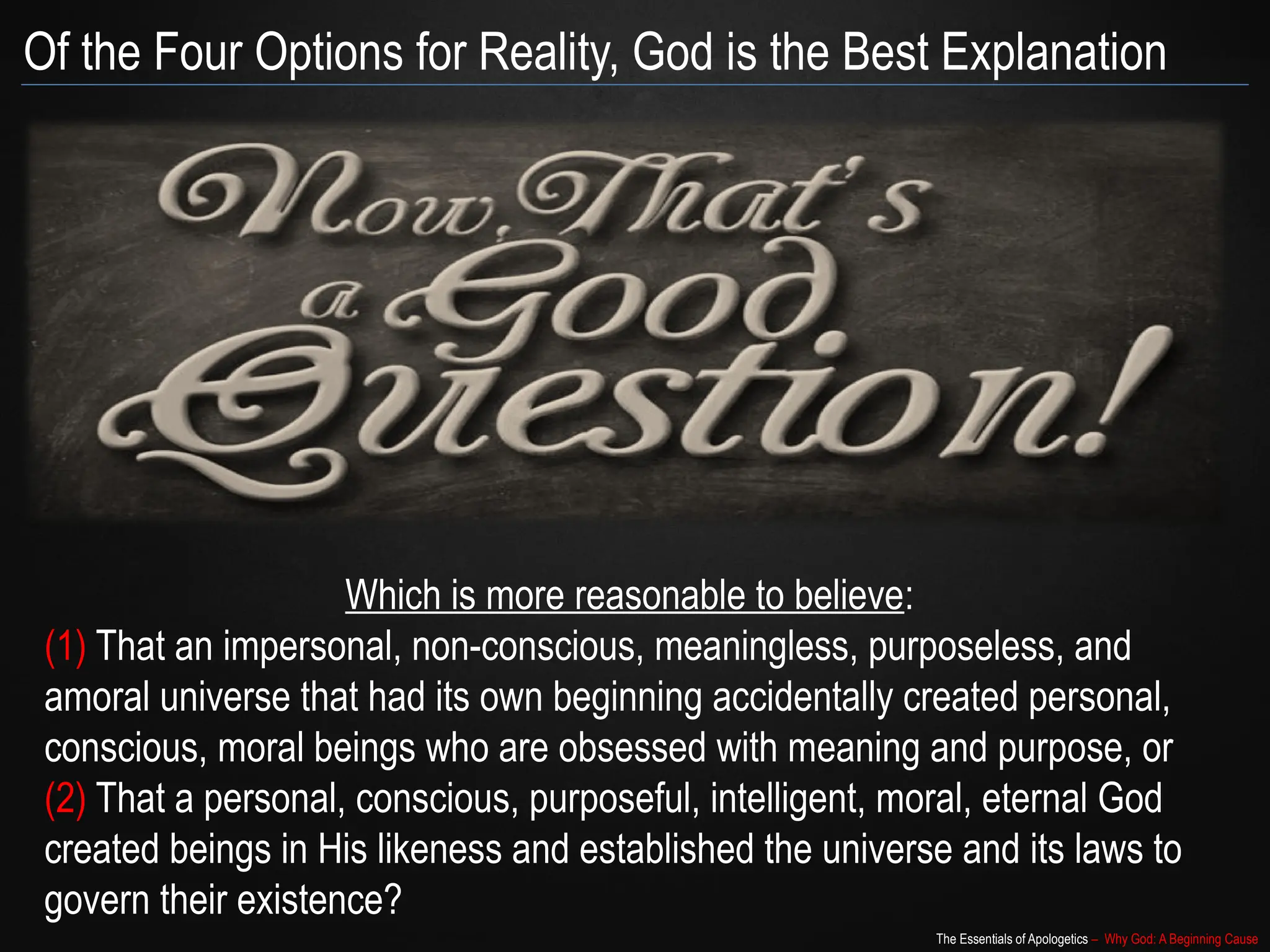 The Essentials of Apologetics – Why God: A Beginning Cause
Of the Four Options for Reality, God is the Best Explanation
Which is more reasonable to believe:
(1) That an impersonal, non-conscious, meaningless, purposeless, and
amoral universe that had its own beginning accidentally created personal,
conscious, moral beings who are obsessed with meaning and purpose, or
(2) That a personal, conscious, purposeful, intelligent, moral, eternal God
created beings in His likeness and established the universe and its laws to
govern their existence?
 