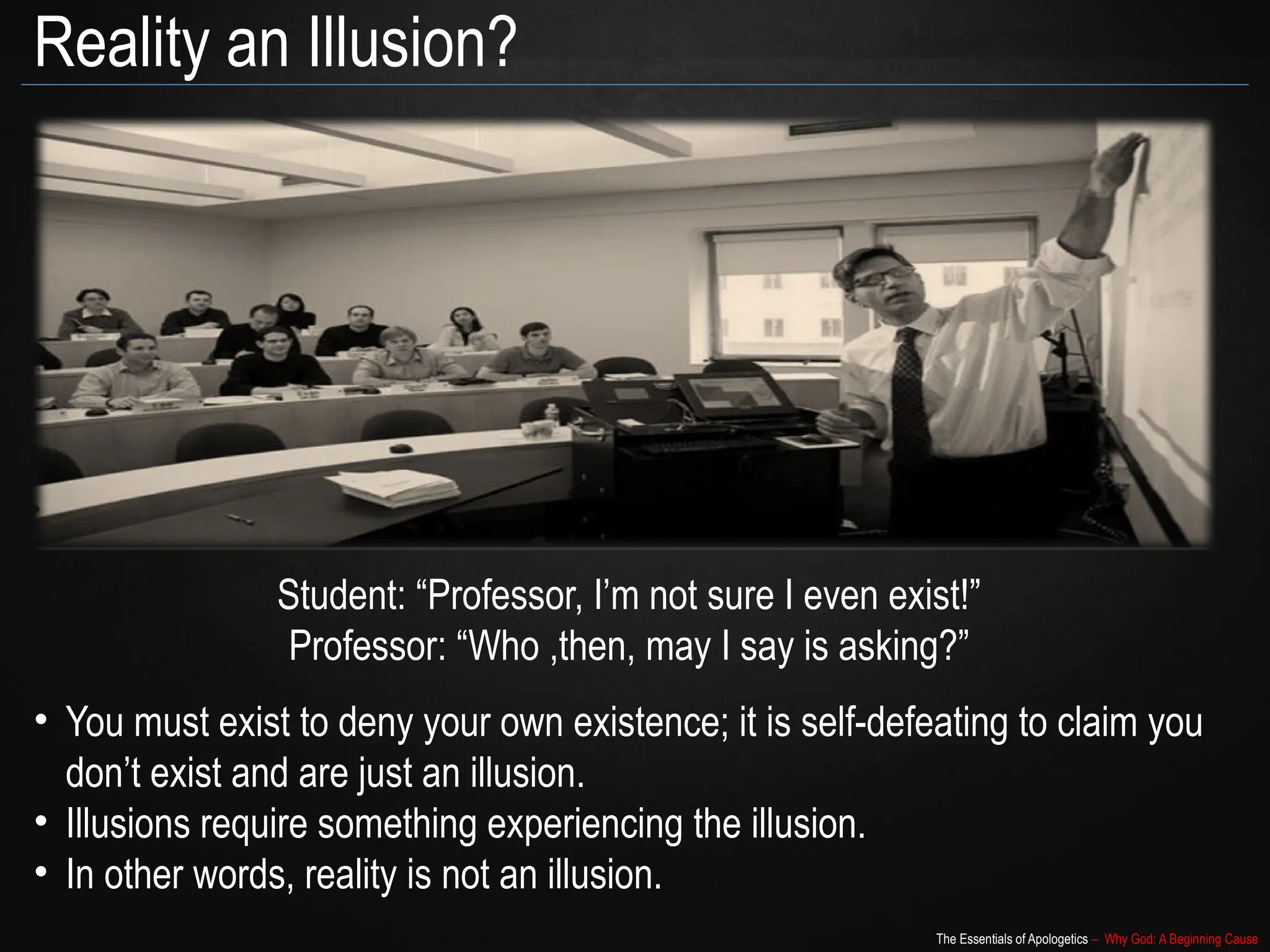 The Essentials of Apologetics – Why God: A Beginning Cause
Reality an Illusion?
Student: “Professor, I’m not sure I even exist!”
Professor: “Who ,then, may I say is asking?”
• You must exist to deny your own existence; it is self-defeating to claim you
don’t exist and are just an illusion.
• Illusions require something experiencing the illusion.
• In other words, reality is not an illusion.
 