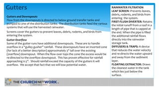 Gutters
Gutters and Downspouts
Flow from the downspouts is directed to below ground transfer tanks and
pumped to one of the distribution tanks. The distribution tanks feed the various
systems that will use the harvested rainwater.
Screens cover the gutters to prevent leaves, debris, rodents, and birds from
entering the system.
Gutter Overflow
Some of the gutter runs have additional downspouts. These are to handle
overflow in a “gulley gusher” rainfall. These downspouts have an inverted cone
(for lack of a better description) approximately 3" tall over the existing
(overflow) downspout. When the flow over tops the cone the excess would be
re-directed to the overflow downspout. This has proven effective for rainfall
approaching 0.5”. Should rainfall exceed the capacity of the gutters it will
overflow. We accept that fact that we will lose potential water.
RAINWATER FILTRATION
LEAF SCREEN: Prevents leaves,
debris, rodents, and birds from
entering the system.
FIRST-FLUSH DIVERTER: Retains
the initial runoff from a roof in a
length of pipe that is capped at
the end. When the pipe is filled
the additional rainfall flows
directly into the rainwater
storage tank.
DIFFUSERS & TRAPS: A device
that reduces the water velocity
and re-directs the water upward
and away from the sediment
layer.
FLOATING EXTRACTOR: Draws
the cleanest water in the tank
which lies just below the
surface.
 