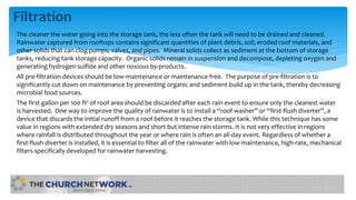 Filtration
The cleaner the water going into the storage tank, the less often the tank will need to be drained and cleaned.
Rainwater captured from rooftops contains significant quantities of plant debris, soil, eroded roof materials, and
other solids that can clog pumps, valves, and pipes. Mineral solids collect as sediment at the bottom of storage
tanks, reducing tank storage capacity. Organic solids remain in suspension and decompose, depleting oxygen and
generating hydrogen sulfide and other noxious by-products.
All pre-filtration devices should be low-maintenance or maintenance free. The purpose of pre-filtration is to
significantly cut down on maintenance by preventing organic and sediment build up in the tank, thereby decreasing
microbial food sources.
The first gallon per 100 ft² of roof area should be discarded after each rain event to ensure only the cleanest water
is harvested. One way to improve the quality of rainwater is to install a “roof washer” or “first-flush diverter”, a
device that discards the initial runoff from a roof before it reaches the storage tank. While this technique has some
value in regions with extended dry seasons and short but intense rain storms. It is not very effective in regions
where rainfall is distributed throughout the year or where rain is often an all-day event. Regardless of whether a
first-flush diverter is installed, it is essential to filter all of the rainwater with low-maintenance, high-rate, mechanical
filters specifically developed for rainwater harvesting.
 