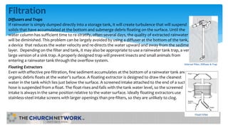 Filtration
Diffusers and Traps
If rainwater is simply dumped directly into a storage tank, it will create turbulence that will suspend
solids that have accumulated at the bottom and submerge debris floating on the surface. Until the
water column has sufficient time to re-stratify, often several days, the quality of extracted rainwater
will be diminished. This problem can be largely avoided by using a diffuser at the bottom of the tank,
a device that reduces the water velocity and re-directs the water upward and away from the sediment
layer. Depending on the filter and tank, it may also be appropriate to use a rainwater tank trap, a very
large version of a sink trap. A properly designed trap will prevent insects and small animals from
entering a rainwater tank through the overflow system.
Floating Extractors
Even with effective pre-filtration, fine sediment accumulates at the bottom of a rainwater tank and
organic debris floats at the water’s surface. A floating extractor is designed to draw the cleanest
water in the tank which lies just below the surface. A screened intake attached to the end of a suction
hose is suspended from a float. The float rises and falls with the tank water level, so the screened
intake is always in the same position relative to the water surface. Ideally floating extractors use
stainless-steel intake screens with larger openings than pre-filters, so they are unlikely to clog.
Internal Filter, Diffuser & Trap
 