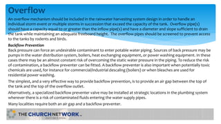 Overflow
An overflow mechanism should be included in the rainwater harvesting system design in order to handle an
individual storm event or multiple storms in succession that exceed the capacity of the tank. Overflow pipe(s)
should have a capacity equal to or greater than the inflow pipe(s) and have a diameter and slope sufficient to drain
the tank while maintaining an adequate freeboard height. The overflow pipes should be screened to prevent access
to the tanks by rodents and birds.
Backflow Prevention
Back pressure can force an undesirable contaminant to enter potable water piping. Sources of back pressure may be
pumps in the water distribution system, boilers, heat exchanging equipment, or power washing equipment. In these
cases there may be an almost constant risk of overcoming the static water pressure in the piping. To reduce the risk
of contamination, a backflow preventer can be fitted. A backflow preventer is also important when potentially toxic
chemicals are used, for instance for commercial/industrial descaling (boilers) or when bleaches are used for
residential power washing.
The simplest, and a very effective way to provide backflow prevention, is to provide an air gap between the top of
the tank and the top of the overflow outlet.
Alternatively, a specialized backflow preventer valve may be installed at strategic locations in the plumbing system
wherever there is a risk of contaminated fluids entering the water supply pipes.
Many localities require both an air gap and a backflow preventer.
 