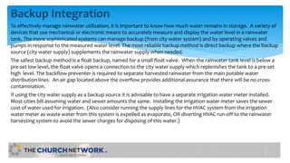 Backup Integration
To effectively manage rainwater utilization, it is important to know how much water remains in storage. A variety of
devices that use mechanical or electronic means to accurately measure and display the water level in a rainwater
tank. The more sophisticated systems can manage backup (from city water system) and by operating valves and
pumps in response to the measured water level. The most reliable backup method is direct backup where the backup
source (city water supply) supplements the rainwater supply when needed.
The safest backup method is a float backup, named for a small float valve. When the rainwater tank level is below a
pre-set low level, the float valve opens a connection to the city water supply which replenishes the tank to a pre-set
high level. The backflow preventer is required to separate harvested rainwater from the main potable water
distribution lines. An air gap located above the overflow provides additional assurance that there will be no cross-
contamination.
If using the city water supply as a backup source it is advisable to have a separate irrigation water meter installed.
Most cities bill assuming water and sewer amounts the same. Installing the irrigation water meter saves the sewer
cost of water used for irrigation. (Also consider running the supply lines for the HVAC system from the irrigation
water meter as waste water from this system is expelled as evaporate, OR diverting HVAC run-off to the rainwater
harvesting system to avoid the sewer charges for disposing of this water.)
 