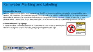 Rainwater Marking and Labeling
Rainwater Pipe Marking
Without treatment, rainwater is non-potable and should not be connected to a municipal or private drinking water
system. It is important that pipes taking water from the tank to be building be identifiable as carrying non-potable /
not drinkable water and be kept separate from the drinking water piping. Purple is a universal identifier of non-
potable water. Labels, paint, or purple colored pipe can all be used to identify pipes carrying non-potable water.
Rainwater External Tap Signage
Rainwater outlets should be identified as “RAINWATER” with a label or a rainwater tap
identified by a green colored indicator, or by displaying a rainwater sign.
 