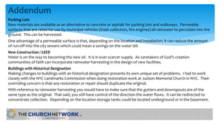 Addendum
Parking Lots
New materials are available as an alternative to concrete or asphalt for parking lots and walkways. Permeable
surfaces that are rated for use by municipal vehicles (trash collection, fire engines) all rainwater to percolate into the
ground. This can be harvested.
One advantage of a permeable surface is that, depending on the location and installation, it can reduce the amount
of run-off into the city sewers which could mean a savings on the water bill.
New Construction / LEED
Water is on the way to becoming the new oil. It is in ever scarcer supply. As caretakers of God’s creation
communities of faith can incorporate rainwater harvesting in the design of new facilities.
Buildings with Historical Designation
Making changes to buildings with an historical designation presents its own unique set of problems. I had to work
closely with the NYC Landmarks Commission when doing restoration work at Judson Memorial Church in NYC. Their
overriding concern is that any restoration or repair should duplicate the original.
With reference to rainwater harvesting you would have to make sure that the gutters and downspouts are of the
same type as the original. That said, you still have control of the direction the water flows. It can be redirected to
concentrate collection. Depending on the location storage tanks could be located underground or in the basement.
 