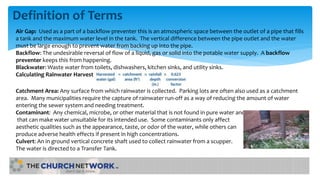 Definition of Terms
Air Gap: Used as a part of a backflow preventer this is an atmospheric space between the outlet of a pipe that fills
a tank and the maximum water level in the tank. The vertical difference between the pipe outlet and the water
must be large enough to prevent water from backing up into the pipe.
Backflow: The undesirable reversal of flow of a liquid, gas or solid into the potable water supply. A backflow
preventer keeps this from happening.
Blackwater: Waste water from toilets, dishwashers, kitchen sinks, and utility sinks.
Calculating Rainwater Harvest
Catchment Area: Any surface from which rainwater is collected. Parking lots are often also used as a catchment
area. Many municipalities require the capture of rainwater run-off as a way of reducing the amount of water
entering the sewer system and needing treatment.
Contaminant: Any chemical, microbe, or other material that is not found in pure water and
that can make water unsuitable for its intended use. Some contaminants only affect
aesthetic qualities such as the appearance, taste, or odor of the water, while others can
produce adverse health effects if present in high concentrations.
Culvert: An in ground vertical concrete shaft used to collect rainwater from a scupper.
The water is directed to a Transfer Tank.
 