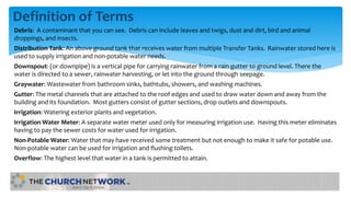 Definition of Terms
Debris: A contaminant that you can see. Debris can include leaves and twigs, dust and dirt, bird and animal
droppings, and insects.
Distribution Tank: An above ground tank that receives water from multiple Transfer Tanks. Rainwater stored here is
used to supply irrigation and non-potable water needs.
Downspout: (or downpipe) is a vertical pipe for carrying rainwater from a rain gutter to ground level. There the
water is directed to a sewer, rainwater harvesting, or let into the ground through seepage.
Graywater: Wastewater from bathroom sinks, bathtubs, showers, and washing machines.
Gutter: The metal channels that are attached to the roof edges and used to draw water down and away from the
building and its foundation. Most gutters consist of gutter sections, drop outlets and downspouts.
Irrigation: Watering exterior plants and vegetation.
Irrigation Water Meter: A separate water meter used only for measuring irrigation use. Having this meter eliminates
having to pay the sewer costs for water used for irrigation.
Non-Potable Water: Water that may have received some treatment but not enough to make it safe for potable use.
Non-potable water can be used for irrigation and flushing toilets.
Overflow: The highest level that water in a tank is permitted to attain.
 