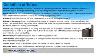 Definition of Terms
Potable Water: Water used for human consumption, for washing dishes and utensils that are used to prepare or
consume food or beverages, for bathing, or for any other purpose that might result in ingestion of water.
Pump: Mechanical device necessary to distribute the harvested rainwater from the Transfer Tanks to the Distribution
Tanks and from the Distribution Tanks to the buildings or irrigation system.
Rainwater: Precipitation collected from roofs or other man-made, above-grade surfaces.
Rainwater Harvesting: The accumulation and deposition of rainwater for reuse on-site, rather than allowing it to
runoff. Uses include water for garden, water for livestock, water for irrigation, water for domestic use with proper
treatment, and indoor heating for houses etc.
Scupper: Any opening in the side of a building, as in a parapet, for draining off rain water. It does not
direct the flow of water to the gutter. Rather, it directs the water flow off the roof directly to the ground
away from the windows / building.
Storm Water: Precipitation collected from at- or below-grade surfaces.
Transfer Tank: An above ground (surface) or underground tank into which rainwater is directed. A pump then directs
the water to the Distribution Tank.
Treated Water: Water that has been filtered and disinfected and is safe for potable use.
Untreated Water: Water that has not received enough treatment to make it safe for potable use.
 