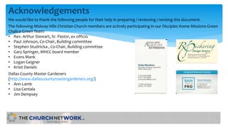 Acknowledgements
We would like to thank the following people for their help in preparing / reviewing / revising this document.
The following Midway Hills Christian Church members are actively participating in our Disciples Home Missions Green
Chalice Green Team:
• Rev. Arthur Stewart, Sr. Pastor, ex officio
• Paul Johnson, Co-Chair, Building committee
• Stephen Studnicka , Co-Chair, Building committee
• Gary Springer, MHCC board member
• Evans Mank
• Logan Geigner
• Kristi Daniels
Dallas County Master Gardeners
(http://www.dallascountymastergardeners.org/)
• Ann Lamb
• Lisa Centala
• Jim Dempsey
 