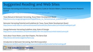 Suggested Reading and Web Sites
Rainwater Harvesting and Utilization, An Introductory Guide for Decision Makers, Global Development Research
Council
http://www.gdrc.org/uem/water/rainwater/rainwaterguide.pdf
Texas Manual on Rainwater Harvesting, Texas Water Development Board
http://www.ecy.wa.gov/programs/wr/hq/pdf/texas_rw_harvestmanual_3rdedition.pdf
Rainwater Harvesting Potential and Guidelines for Texas, Texas Water Development Board
http://www.twdb.state.tx.us/innovativewater/rainwater/doc/RainwaterCommitteeFinalReport.pdf
Georgia Rainwater Harvesting Guidelines 2009, State of Georgia
http://www.usclimatedata.com/climate/dallas-dfw-intl-arpt/texas/united-states/ustx0328
Facts about Texas Water, Lone Star Chapter, The Sierra Club
http://texas.sierraclub.org/press/facts.asp
Introduction to Rainwater Harvesting, Rain Bird Corporation
http://www.rainbird.com/landscape/resources/webinars/Rainwater%20Harvesting.pdf
 