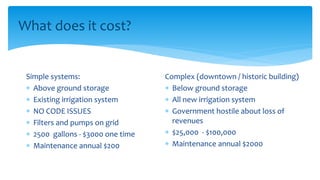 What does it cost?
Simple systems:
 Above ground storage
 Existing irrigation system
 NO CODE ISSUES
 Filters and pumps on grid
 2500 gallons - $3000 one time
 Maintenance annual $200
Complex (downtown / historic building)
 Below ground storage
 All new irrigation system
 Government hostile about loss of
revenues
 $25,000 - $100,000
 Maintenance annual $2000
 