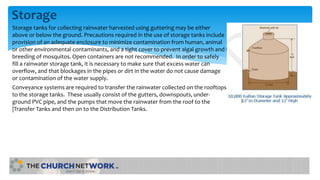 Storage
Storage tanks for collecting rainwater harvested using guttering may be either
above or below the ground. Precautions required in the use of storage tanks include
provision of an adequate enclosure to minimize contamination from human, animal
or other environmental contaminants, and a tight cover to prevent algal growth and the
breeding of mosquitos. Open containers are not recommended. In order to safely
fill a rainwater storage tank, it is necessary to make sure that excess water can
overflow, and that blockages in the pipes or dirt in the water do not cause damage
or contamination of the water supply.
Conveyance systems are required to transfer the rainwater collected on the rooftops
to the storage tanks. These usually consist of the gutters, downspouts, under-
ground PVC pipe, and the pumps that move the rainwater from the roof to the
|Transfer Tanks and then on to the Distribution Tanks.
 