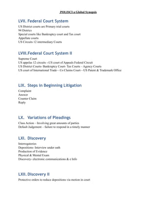 POLISCI a Global Synopsis
LVII. Federal Court System
US District courts are Primary trial courts
94 Districs
Special courts like Bankruptcy court and Tax court
Appellate courts
US Circuits 12 intermediary Courts
LVIII.Federal Court System II
Supreme Court
US appelas 12 circuits --US court of Appeals Federal Circuit
US District Courts- Bankruptcy Court- Tax Courts – Agency Courts
US court of International Trade—Us Claims Court—US Patent & Trademark Office
LIX. Steps in Beginning Litigation
Complaint
Answer
Counter Claim
Reply
LX. Variations of Pleadings
Class Action – Involving great amounts of parties
Default Judgement – failure to respond in a timely manner
LXI. Discovery
Interrogatories
Depositions- Interview under oath
Production of Evidence
Physical & Mental Exam
Discovery- electronic communications & e Info
LXII. Discovery II
Protective orders to reduce depositions via motion in court
 