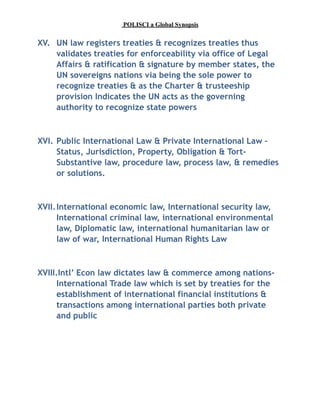 POLISCI a Global Synopsis
XV. UN law registers treaties & recognizes treaties thus
validates treaties for enforceability via office of Legal
Affairs & ratification & signature by member states, the
UN sovereigns nations via being the sole power to
recognize treaties & as the Charter & trusteeship
provision Indicates the UN acts as the governing
authority to recognize state powers
XVI. Public International Law & Private International Law –
Status, Jurisdiction, Property, Obligation & Tort-
Substantive law, procedure law, process law, & remedies
or solutions.
XVII.International economic law, International security law,
International criminal law, international environmental
law, Diplomatic law, international humanitarian law or
law of war, International Human Rights Law
XVIII.Intl’ Econ law dictates law & commerce among nations-
International Trade law which is set by treaties for the
establishment of international financial institutions &
transactions among international parties both private
and public
 