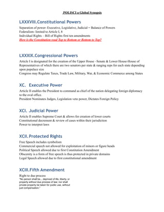 POLISCI a Global Synopsis
LXXXVIII.Constitutional Powers
Separation of power- Executive, Legislative, Judicial = Balance of Powers
Federalism- limited to Article I, 8
Individual Rights – Bill of Rights first ten amendments
How is the Constitution read Top to Bottom or Bottom to Top?
LXXXIX.Congressional Powers
Article I is designated for the creation of the Upper House –Senate & Lower House-House of
Representatives of which there are two senators per state & ranging reps for each state depending
upon populace size
Congress may Regulate Taxes, Trade Law, Military, War, & Economic Commerce among States
XC. Executive Power
Article II enables the President to command as chief of the nation delegating foreign diplomacy
to the oval office.
President Nominates Judges, Legislation veto power, Dictates Foreign Policy
XCI. Judicial Power
Article II enables Supreme Court & allows for creation of lower courts
Constitutional decrement & review of cases within their jurisdiction
Power to interpret laws
XCII.Protected Rights
Free Speech includes symbolism
Commercial speech not allowed for exploitation of minors or figure heads
Political Speech allowed due to first Constitution Amendment
Obscenity is a form of free speech is thus protected in private domains
Legal Speech allowed due to first constitutional amendment
XCIII.Fifth Amendment
Right to due process
“No person shall be... deprived of life, liberty, or
property without due process of law; nor shall
private property be taken for public use, without
just compensation.”
 