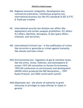 POLISCI a Global Synopsis
XIX. Regional economic integration, Development law,
commercial arbitration, intellectual property law,
international business law like PCI standards & SEC & FTC
& Trade pac treaties
XX. International security law dictates war affairs like
deployment and certain weapons prohibition, ICC affairs
ICJ affairs, Maritime, Aerospace, & Geo space affairs,
tribunals, anti terrorism,
XXI. International Criminal Law – is the judification of crimes
like terrorism or genocide or crimes against humanity
like attacks and hate crimes
XXII.Environmental law- regulation of geo & maritime zones
like the artics, forest, fisheries, and atomosphere &
oceans 1972 UN convention on Human Environment,
1992 UN conference on environment and development
UNCED which produced the RIO Declaration,,, 1997
Kyoto Protocol and 2002 world earth summit
XXIII.Diplomatic law – the power of authority to grant
immunity or priviliges to state officials or states in
general
 