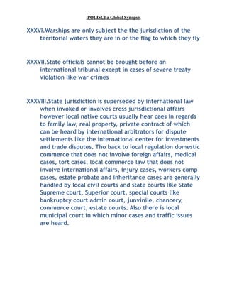 POLISCI a Global Synopsis
XXXVI.Warships are only subject the the jurisdiction of the
territorial waters they are in or the flag to which they fly
XXXVII.State officials cannot be brought before an
international tribunal except in cases of severe treaty
violation like war crimes
XXXVIII.State jurisdiction is superseded by international law
when invoked or involves cross jurisdictional affairs
however local native courts usually hear caes in regards
to family law, real property, private contract of which
can be heard by international arbitrators for dispute
settlements like the international center for investments
and trade disputes. Tho back to local regulation domestic
commerce that does not involve foreign affairs, medical
cases, tort cases, local commerce law that does not
involve international affairs, injury cases, workers comp
cases, estate probate and inheritance cases are generally
handled by local civil courts and state courts like State
Supreme court, Superior court, special courts like
bankruptcy court admin court, junvinile, chancery,
commerce court, estate courts. Also there is local
municipal court in which minor cases and traffic issues
are heard.
 