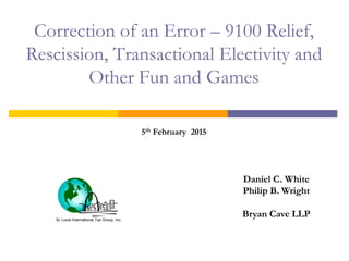 St. Louis International Tax Group, Inc.
Correction of an Error – 9100 Relief,
Rescission, Transactional Electivity and
Other Fun and Games
Daniel C. White
Philip B. Wright
Bryan Cave LLP
5th February 2015
 