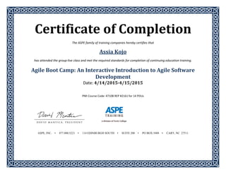 Certificate	of	Completion	 
The ASPE family of training companies hereby certifies that 
Assia	Kojo	
has attended the group‐live class and met the required standards for completion of continuing education training. 
 
Agile	Boot	Camp:	An	Interactive	Introduction	to	Agile	Software	
Development	
Date:	4/14/2015‐4/15/2015	
	
	
PMI Course Code: 4710B REP #2161 for 14 PDUs 
 
 
 
 
 
 
 
 
 
ASPE, INC. • 877.800.5221 • 114 EDINBURGH SOUTH • SUITE 200 • PO BOX 5488 • CARY, NC 27511
 