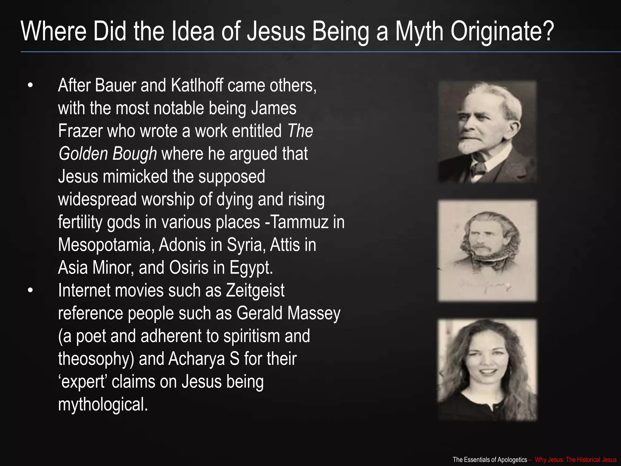 The Essentials of Apologetics – Why Jesus: The Historical Jesus
Where Did the Idea of Jesus Being a Myth Originate?
• After Bauer and Katlhoff came others,
with the most notable being James
Frazer who wrote a work entitled The
Golden Bough where he argued that
Jesus mimicked the supposed
widespread worship of dying and rising
fertility gods in various places -Tammuz in
Mesopotamia, Adonis in Syria, Attis in
Asia Minor, and Osiris in Egypt.
• Internet movies such as Zeitgeist
reference people such as Gerald Massey
(a poet and adherent to spiritism and
theosophy) and Acharya S for their
„expert‟ claims on Jesus being
mythological.
 