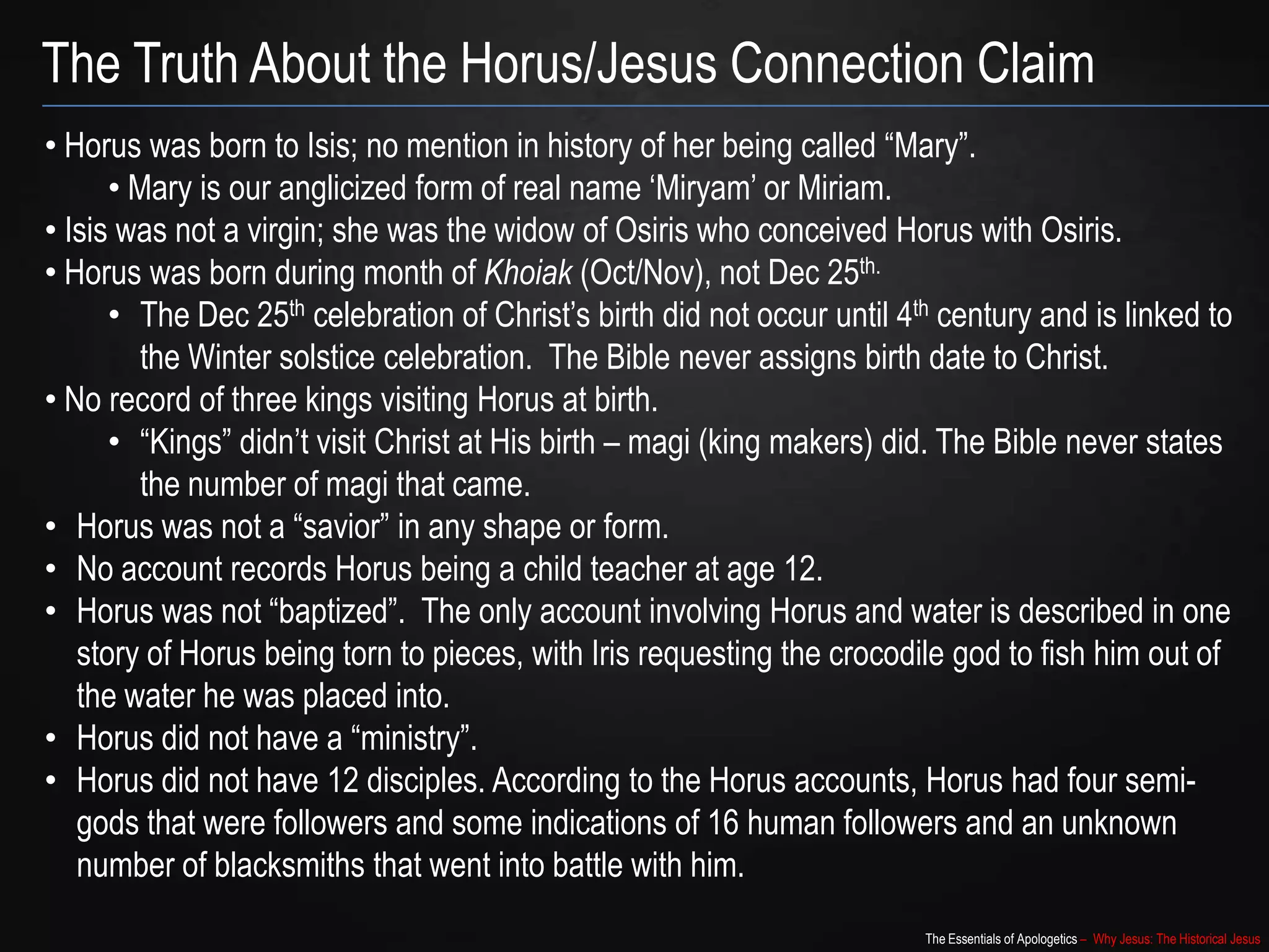 The Essentials of Apologetics – Why Jesus: The Historical Jesus
The Truth About the Horus/Jesus Connection Claim
• Horus was born to Isis; no mention in history of her being called “Mary”.
• Mary is our anglicized form of real name „Miryam‟ or Miriam.
• Isis was not a virgin; she was the widow of Osiris who conceived Horus with Osiris.
• Horus was born during month of Khoiak (Oct/Nov), not Dec 25th.
• The Dec 25th celebration of Christ‟s birth did not occur until 4th century and is linked to
the Winter solstice celebration. The Bible never assigns birth date to Christ.
• No record of three kings visiting Horus at birth.
• “Kings” didn‟t visit Christ at His birth – magi (king makers) did. The Bible never states
the number of magi that came.
• Horus was not a “savior” in any shape or form.
• No account records Horus being a child teacher at age 12.
• Horus was not “baptized”. The only account involving Horus and water is described in one
story of Horus being torn to pieces, with Iris requesting the crocodile god to fish him out of
the water he was placed into.
• Horus did not have a “ministry”.
• Horus did not have 12 disciples. According to the Horus accounts, Horus had four semi-
gods that were followers and some indications of 16 human followers and an unknown
number of blacksmiths that went into battle with him.
 