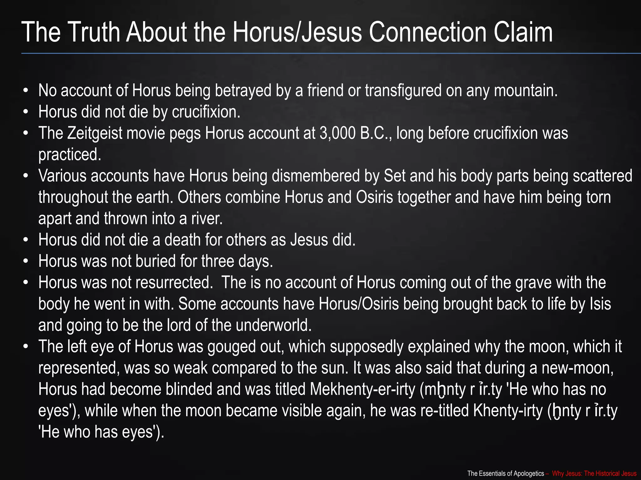 The Essentials of Apologetics – Why Jesus: The Historical Jesus
The Truth About the Horus/Jesus Connection Claim
• No account of Horus being betrayed by a friend or transfigured on any mountain.
• Horus did not die by crucifixion.
• The Zeitgeist movie pegs Horus account at 3,000 B.C., long before crucifixion was
practiced.
• Various accounts have Horus being dismembered by Set and his body parts being scattered
throughout the earth. Others combine Horus and Osiris together and have him being torn
apart and thrown into a river.
• Horus did not die a death for others as Jesus did.
• Horus was not buried for three days.
• Horus was not resurrected. The is no account of Horus coming out of the grave with the
body he went in with. Some accounts have Horus/Osiris being brought back to life by Isis
and going to be the lord of the underworld.
• The left eye of Horus was gouged out, which supposedly explained why the moon, which it
represented, was so weak compared to the sun. It was also said that during a new-moon,
Horus had become blinded and was titled Mekhenty-er-irty (mḫnty r ỉr.ty 'He who has no
eyes'), while when the moon became visible again, he was re-titled Khenty-irty (ḫnty r ỉr.ty
'He who has eyes').
 