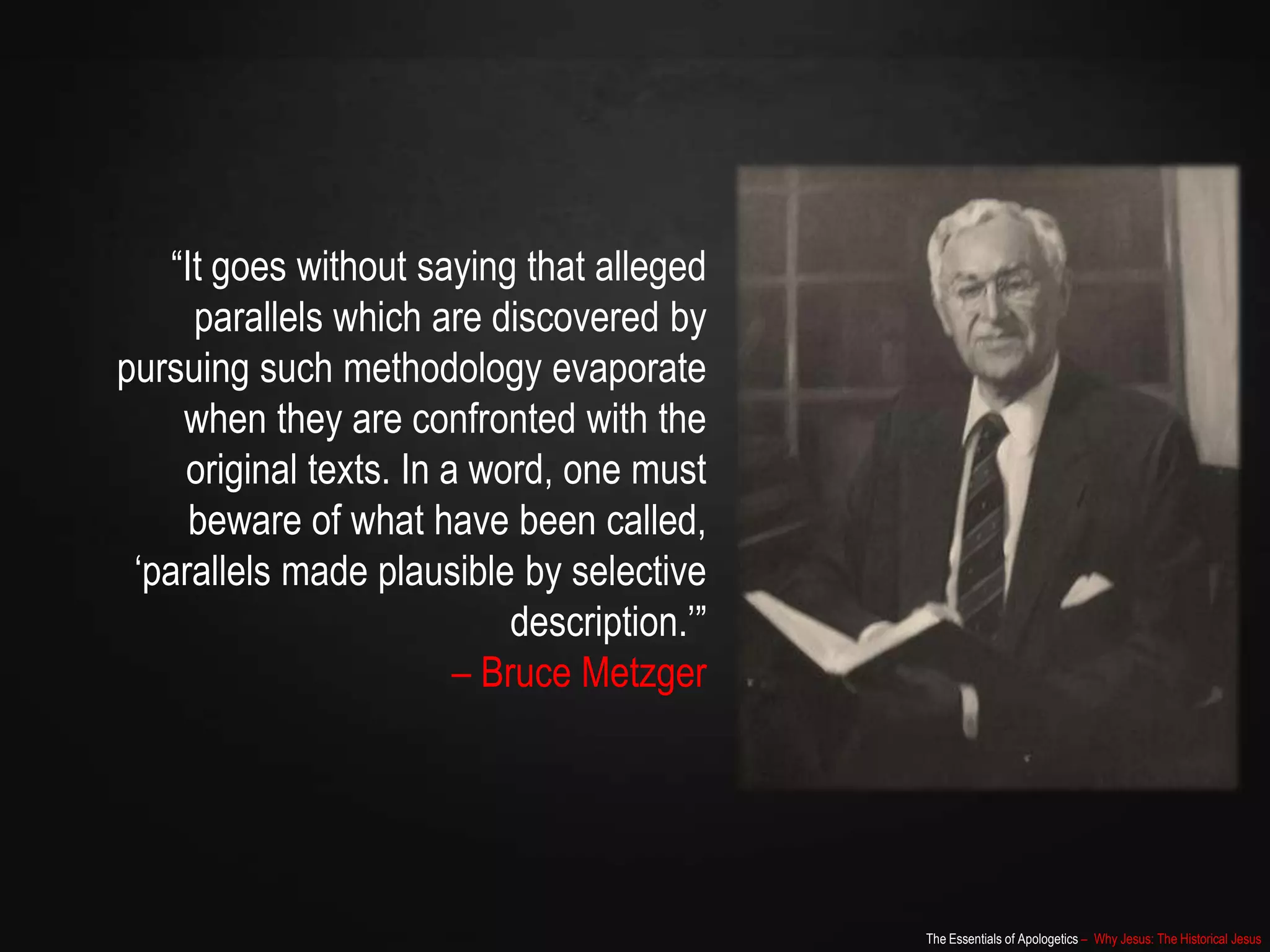 The Essentials of Apologetics – Why Jesus: The Historical Jesus
“It goes without saying that alleged
parallels which are discovered by
pursuing such methodology evaporate
when they are confronted with the
original texts. In a word, one must
beware of what have been called,
„parallels made plausible by selective
description.‟”
– Bruce Metzger
 