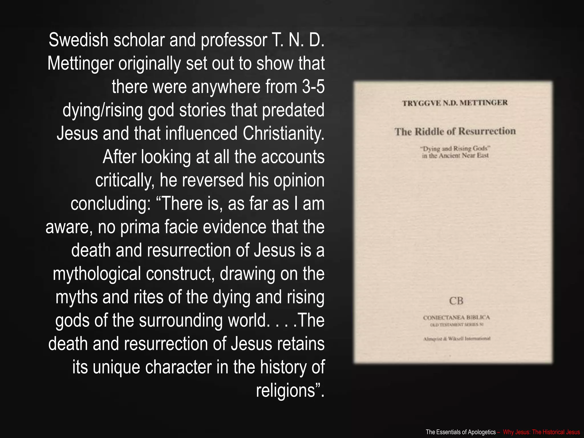 The Essentials of Apologetics – Why Jesus: The Historical Jesus
Swedish scholar and professor T. N. D.
Mettinger originally set out to show that
there were anywhere from 3-5
dying/rising god stories that predated
Jesus and that influenced Christianity.
After looking at all the accounts
critically, he reversed his opinion
concluding: “There is, as far as I am
aware, no prima facie evidence that the
death and resurrection of Jesus is a
mythological construct, drawing on the
myths and rites of the dying and rising
gods of the surrounding world. . . .The
death and resurrection of Jesus retains
its unique character in the history of
religions”.
 