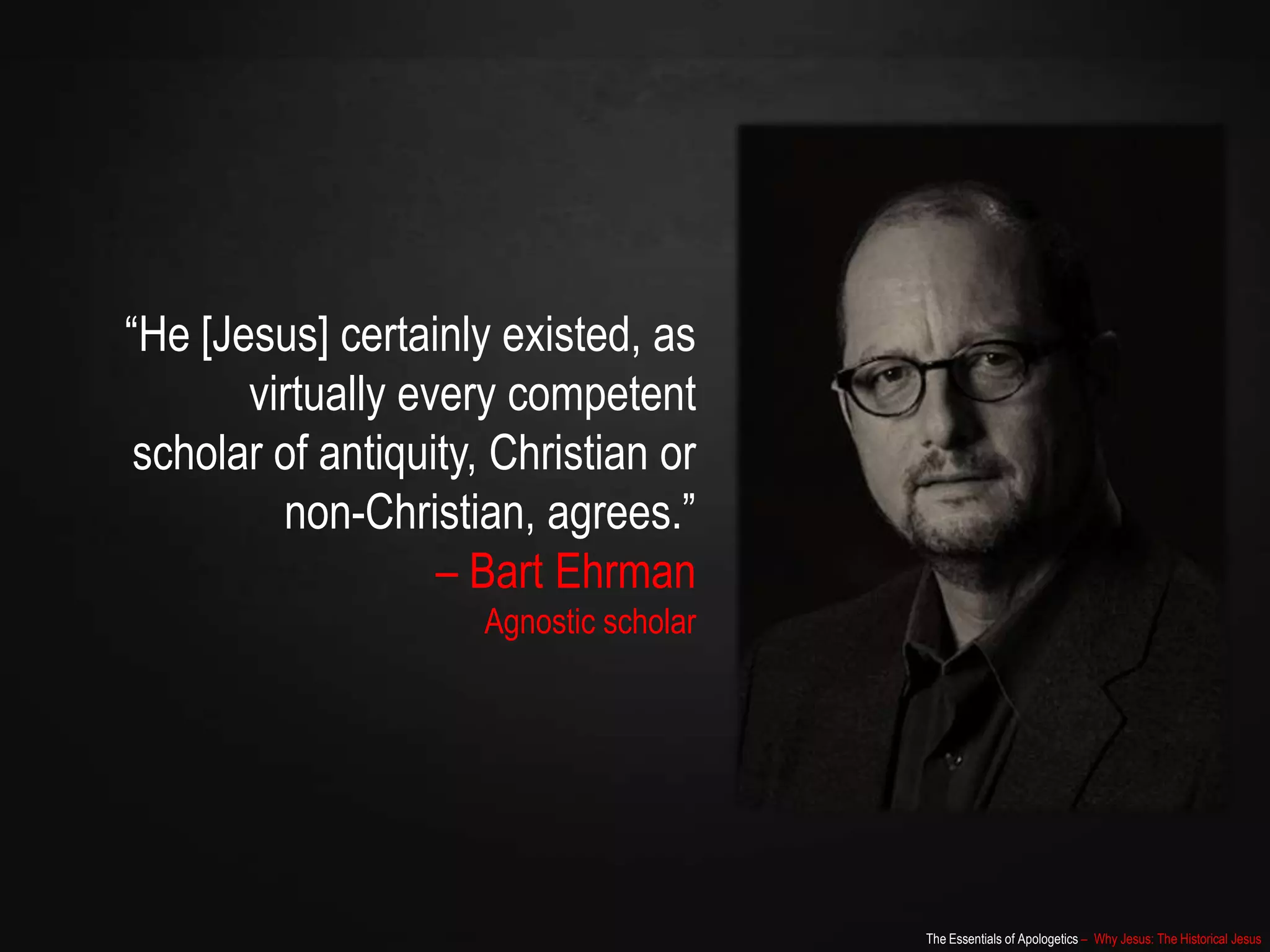 The Essentials of Apologetics – Why Jesus: The Historical Jesus
“He [Jesus] certainly existed, as
virtually every competent
scholar of antiquity, Christian or
non-Christian, agrees.”
– Bart Ehrman
Agnostic scholar
 