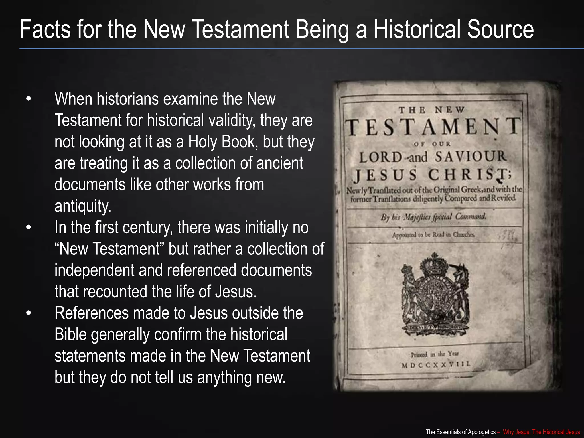 The Essentials of Apologetics – Why Jesus: The Historical Jesus
Facts for the New Testament Being a Historical Source
• When historians examine the New
Testament for historical validity, they are
not looking at it as a Holy Book, but they
are treating it as a collection of ancient
documents like other works from
antiquity.
• In the first century, there was initially no
“New Testament” but rather a collection of
independent and referenced documents
that recounted the life of Jesus.
• References made to Jesus outside the
Bible generally confirm the historical
statements made in the New Testament
but they do not tell us anything new.
 