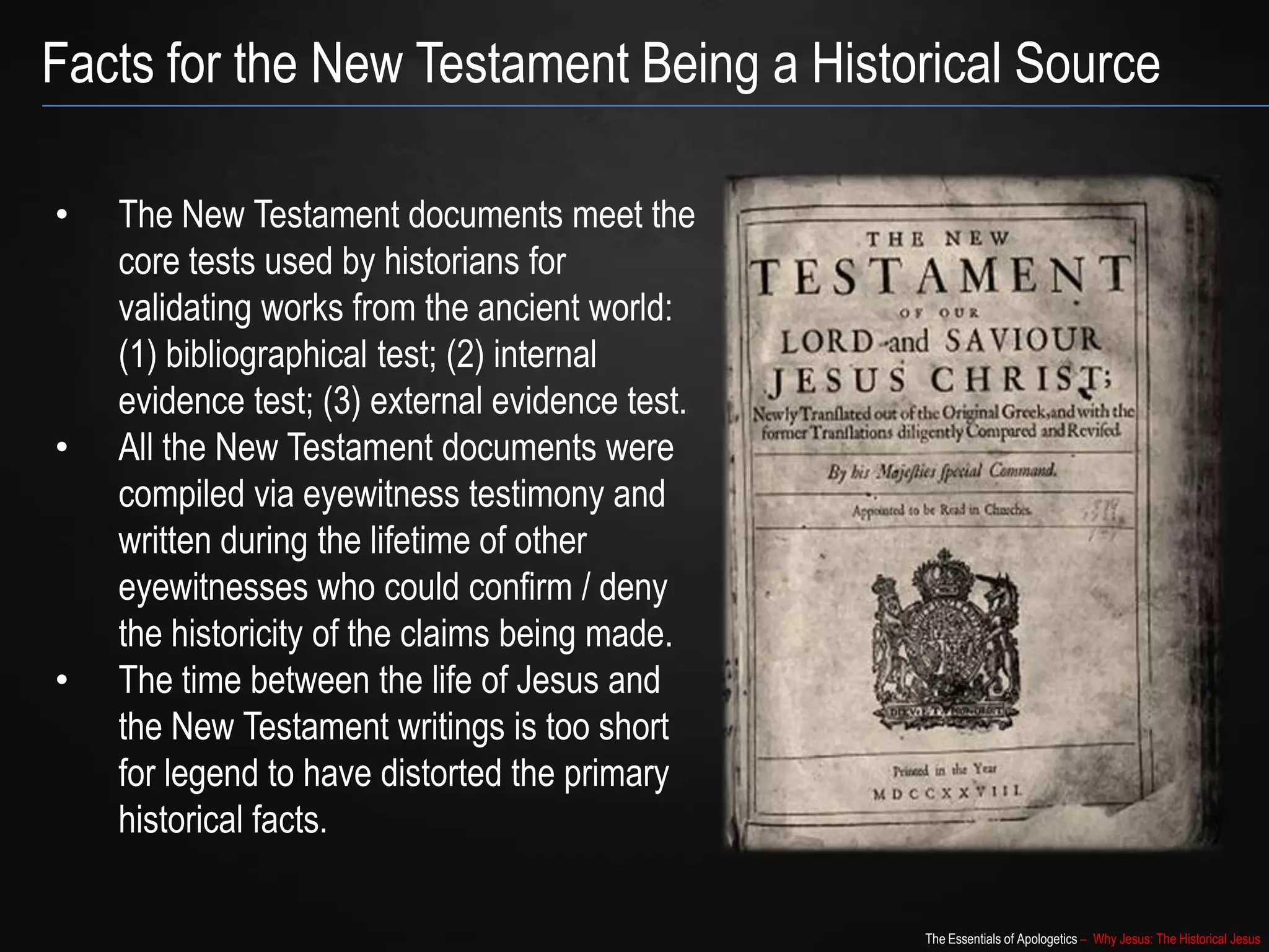 The Essentials of Apologetics – Why Jesus: The Historical Jesus
Facts for the New Testament Being a Historical Source
• The New Testament documents meet the
core tests used by historians for
validating works from the ancient world:
(1) bibliographical test; (2) internal
evidence test; (3) external evidence test.
• All the New Testament documents were
compiled via eyewitness testimony and
written during the lifetime of other
eyewitnesses who could confirm / deny
the historicity of the claims being made.
• The time between the life of Jesus and
the New Testament writings is too short
for legend to have distorted the primary
historical facts.
 