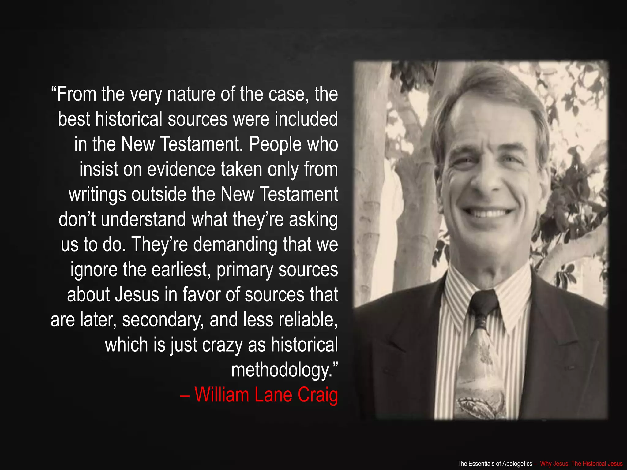 The Essentials of Apologetics – Why Jesus: The Historical Jesus
“From the very nature of the case, the
best historical sources were included
in the New Testament. People who
insist on evidence taken only from
writings outside the New Testament
don‟t understand what they‟re asking
us to do. They‟re demanding that we
ignore the earliest, primary sources
about Jesus in favor of sources that
are later, secondary, and less reliable,
which is just crazy as historical
methodology.”
– William Lane Craig
 