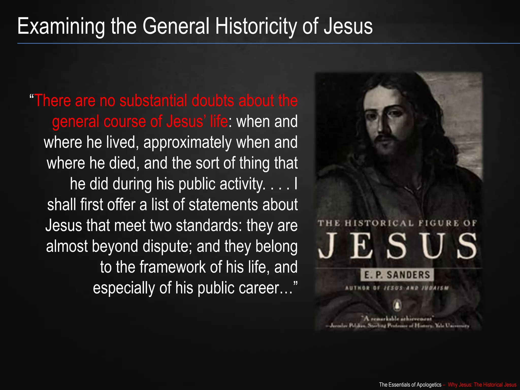 The Essentials of Apologetics – Why Jesus: The Historical Jesus
“There are no substantial doubts about the
general course of Jesus‟ life: when and
where he lived, approximately when and
where he died, and the sort of thing that
he did during his public activity. . . . I
shall first offer a list of statements about
Jesus that meet two standards: they are
almost beyond dispute; and they belong
to the framework of his life, and
especially of his public career…”
Examining the General Historicity of Jesus
 