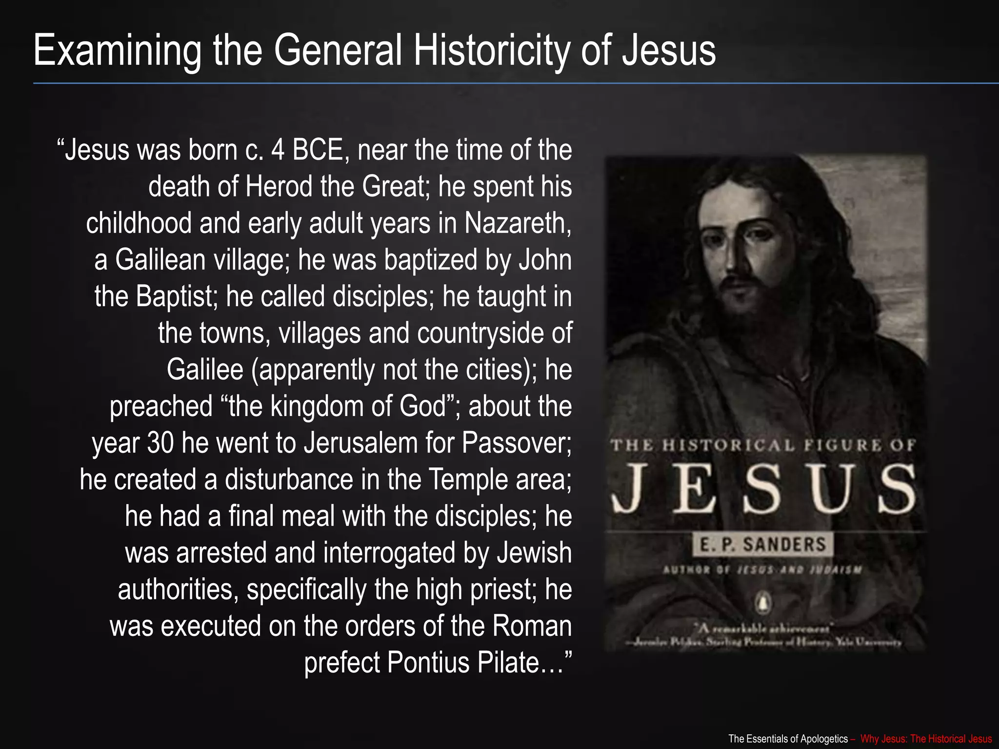 The Essentials of Apologetics – Why Jesus: The Historical Jesus
“Jesus was born c. 4 BCE, near the time of the
death of Herod the Great; he spent his
childhood and early adult years in Nazareth,
a Galilean village; he was baptized by John
the Baptist; he called disciples; he taught in
the towns, villages and countryside of
Galilee (apparently not the cities); he
preached “the kingdom of God”; about the
year 30 he went to Jerusalem for Passover;
he created a disturbance in the Temple area;
he had a final meal with the disciples; he
was arrested and interrogated by Jewish
authorities, specifically the high priest; he
was executed on the orders of the Roman
prefect Pontius Pilate…”
Examining the General Historicity of Jesus
 