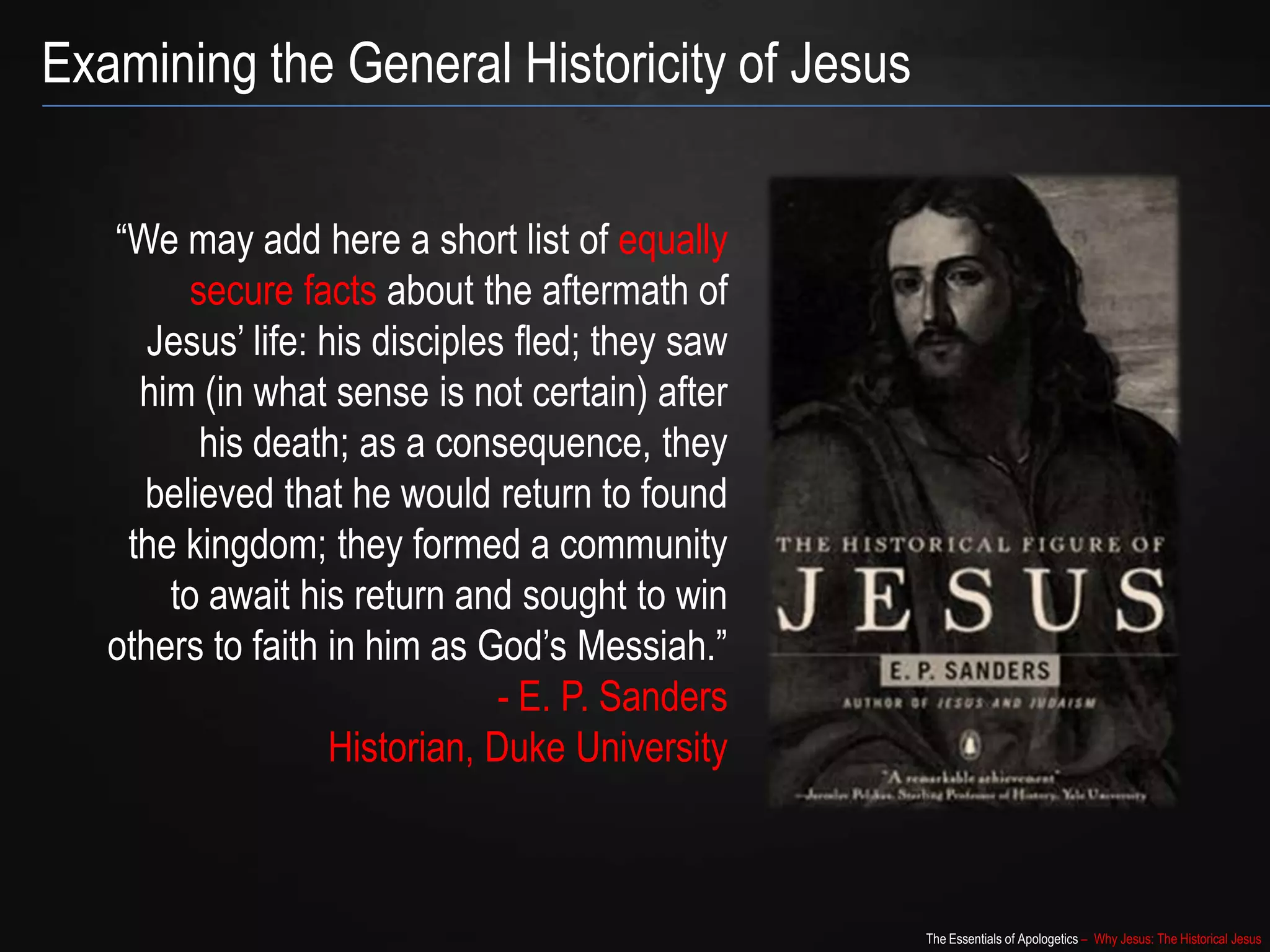 The Essentials of Apologetics – Why Jesus: The Historical Jesus
“We may add here a short list of equally
secure facts about the aftermath of
Jesus‟ life: his disciples fled; they saw
him (in what sense is not certain) after
his death; as a consequence, they
believed that he would return to found
the kingdom; they formed a community
to await his return and sought to win
others to faith in him as God‟s Messiah.”
- E. P. Sanders
Historian, Duke University
Examining the General Historicity of Jesus
 
