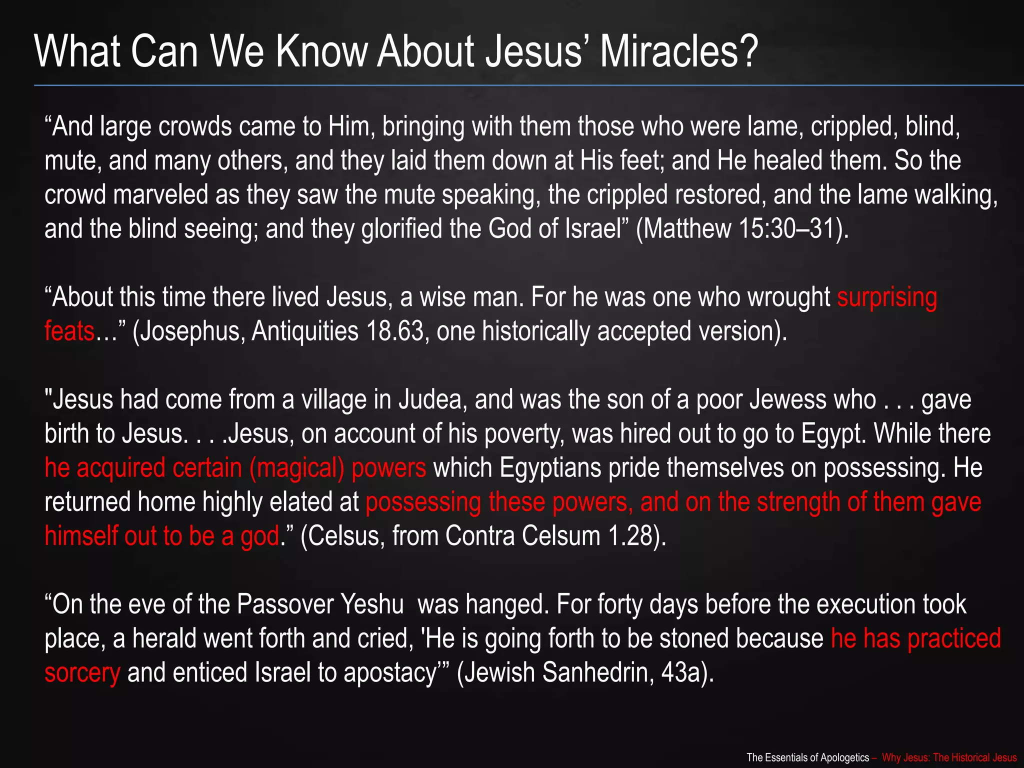 The Essentials of Apologetics – Why Jesus: The Historical Jesus
“And large crowds came to Him, bringing with them those who were lame, crippled, blind,
mute, and many others, and they laid them down at His feet; and He healed them. So the
crowd marveled as they saw the mute speaking, the crippled restored, and the lame walking,
and the blind seeing; and they glorified the God of Israel” (Matthew 15:30–31).
“About this time there lived Jesus, a wise man. For he was one who wrought surprising
feats…” (Josephus, Antiquities 18.63, one historically accepted version).
"Jesus had come from a village in Judea, and was the son of a poor Jewess who . . . gave
birth to Jesus. . . .Jesus, on account of his poverty, was hired out to go to Egypt. While there
he acquired certain (magical) powers which Egyptians pride themselves on possessing. He
returned home highly elated at possessing these powers, and on the strength of them gave
himself out to be a god.” (Celsus, from Contra Celsum 1.28).
“On the eve of the Passover Yeshu was hanged. For forty days before the execution took
place, a herald went forth and cried, 'He is going forth to be stoned because he has practiced
sorcery and enticed Israel to apostacy‟” (Jewish Sanhedrin, 43a).
What Can We Know About Jesus‟ Miracles?
 