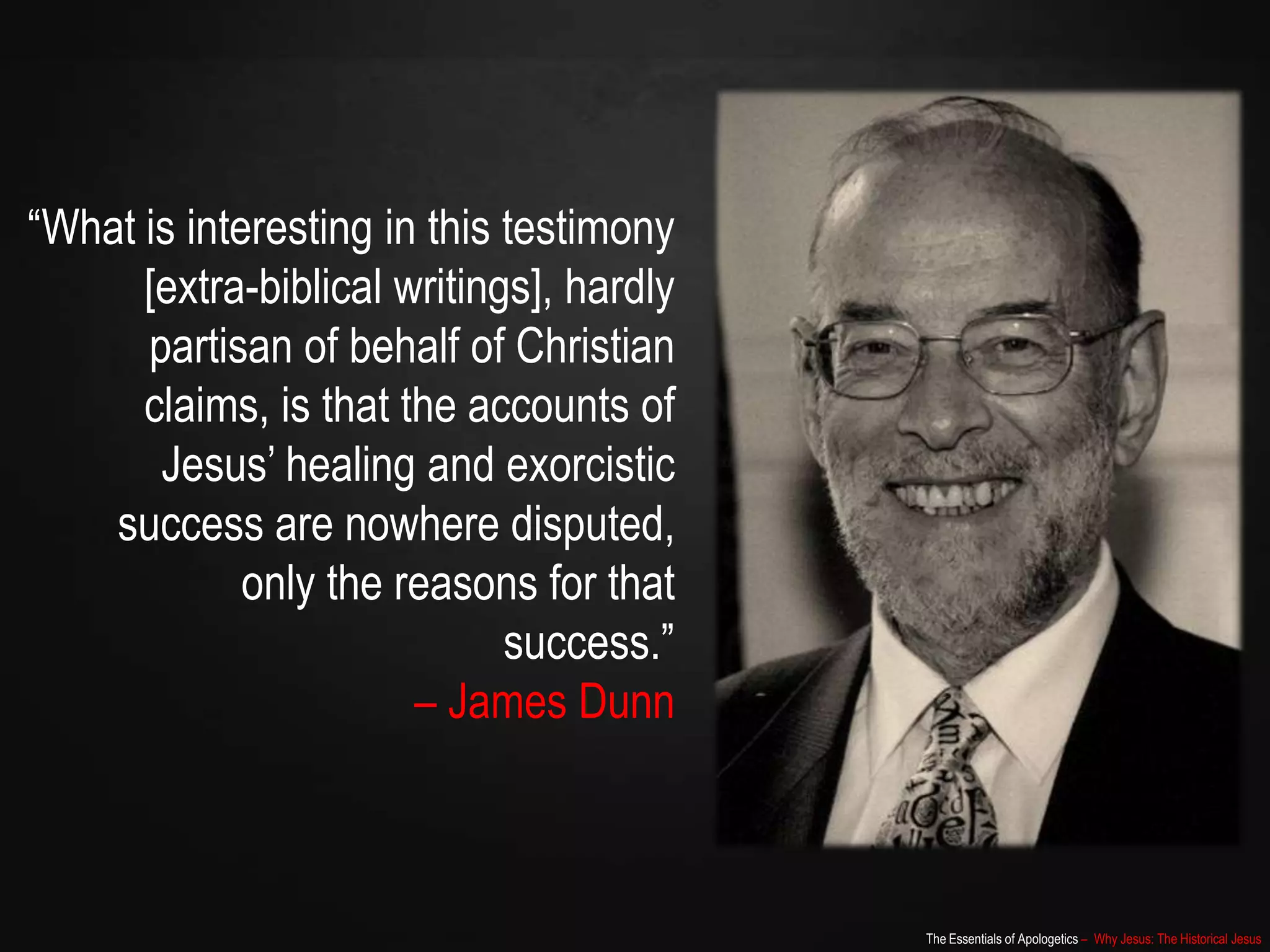 The Essentials of Apologetics – Why Jesus: The Historical Jesus
“What is interesting in this testimony
[extra-biblical writings], hardly
partisan of behalf of Christian
claims, is that the accounts of
Jesus‟ healing and exorcistic
success are nowhere disputed,
only the reasons for that
success.”
– James Dunn
 