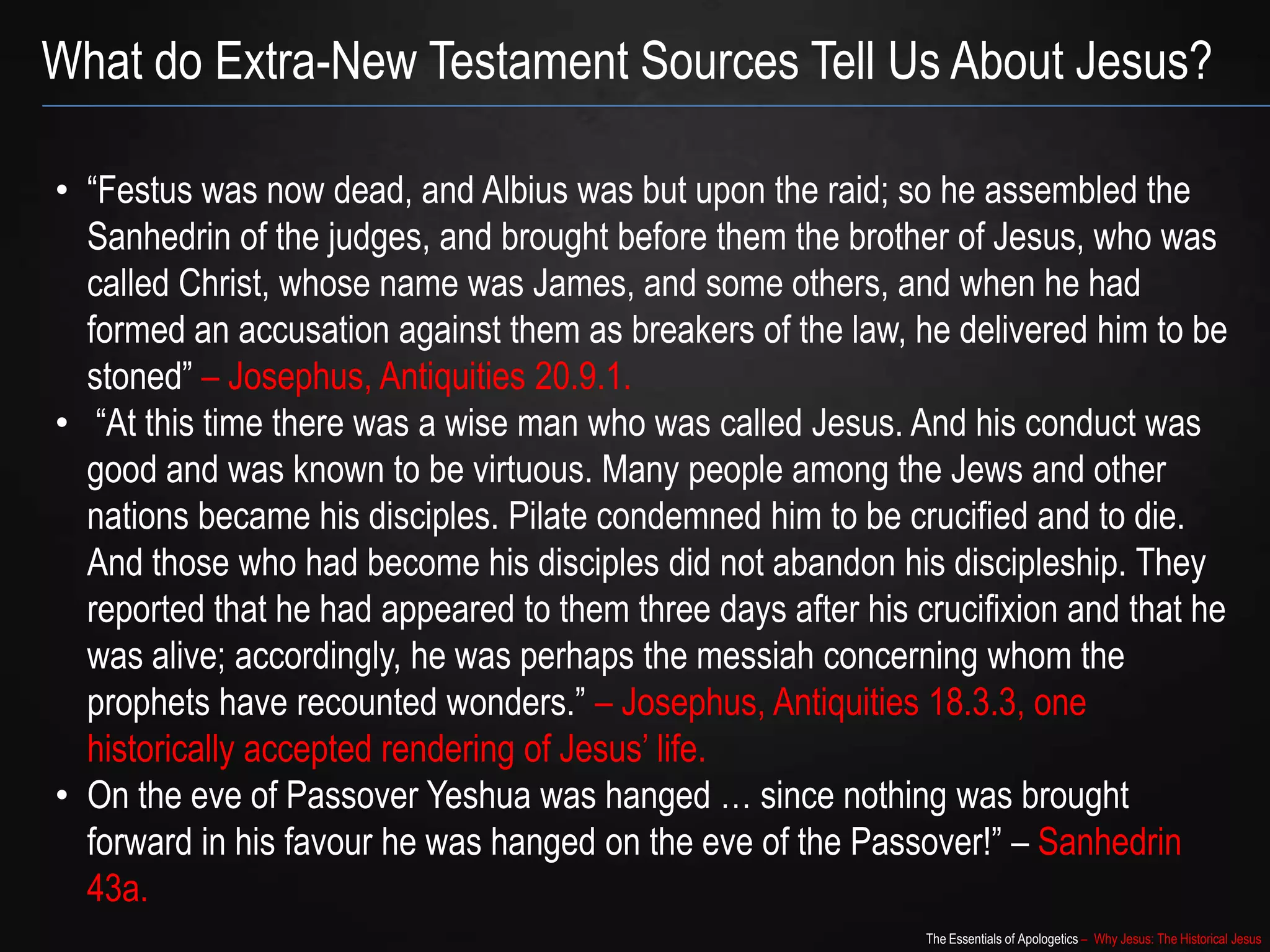 The Essentials of Apologetics – Why Jesus: The Historical Jesus
• “Festus was now dead, and Albius was but upon the raid; so he assembled the
Sanhedrin of the judges, and brought before them the brother of Jesus, who was
called Christ, whose name was James, and some others, and when he had
formed an accusation against them as breakers of the law, he delivered him to be
stoned” – Josephus, Antiquities 20.9.1.
• “At this time there was a wise man who was called Jesus. And his conduct was
good and was known to be virtuous. Many people among the Jews and other
nations became his disciples. Pilate condemned him to be crucified and to die.
And those who had become his disciples did not abandon his discipleship. They
reported that he had appeared to them three days after his crucifixion and that he
was alive; accordingly, he was perhaps the messiah concerning whom the
prophets have recounted wonders.” – Josephus, Antiquities 18.3.3, one
historically accepted rendering of Jesus‟ life.
• On the eve of Passover Yeshua was hanged … since nothing was brought
forward in his favour he was hanged on the eve of the Passover!” – Sanhedrin
43a.
What do Extra-New Testament Sources Tell Us About Jesus?
 
