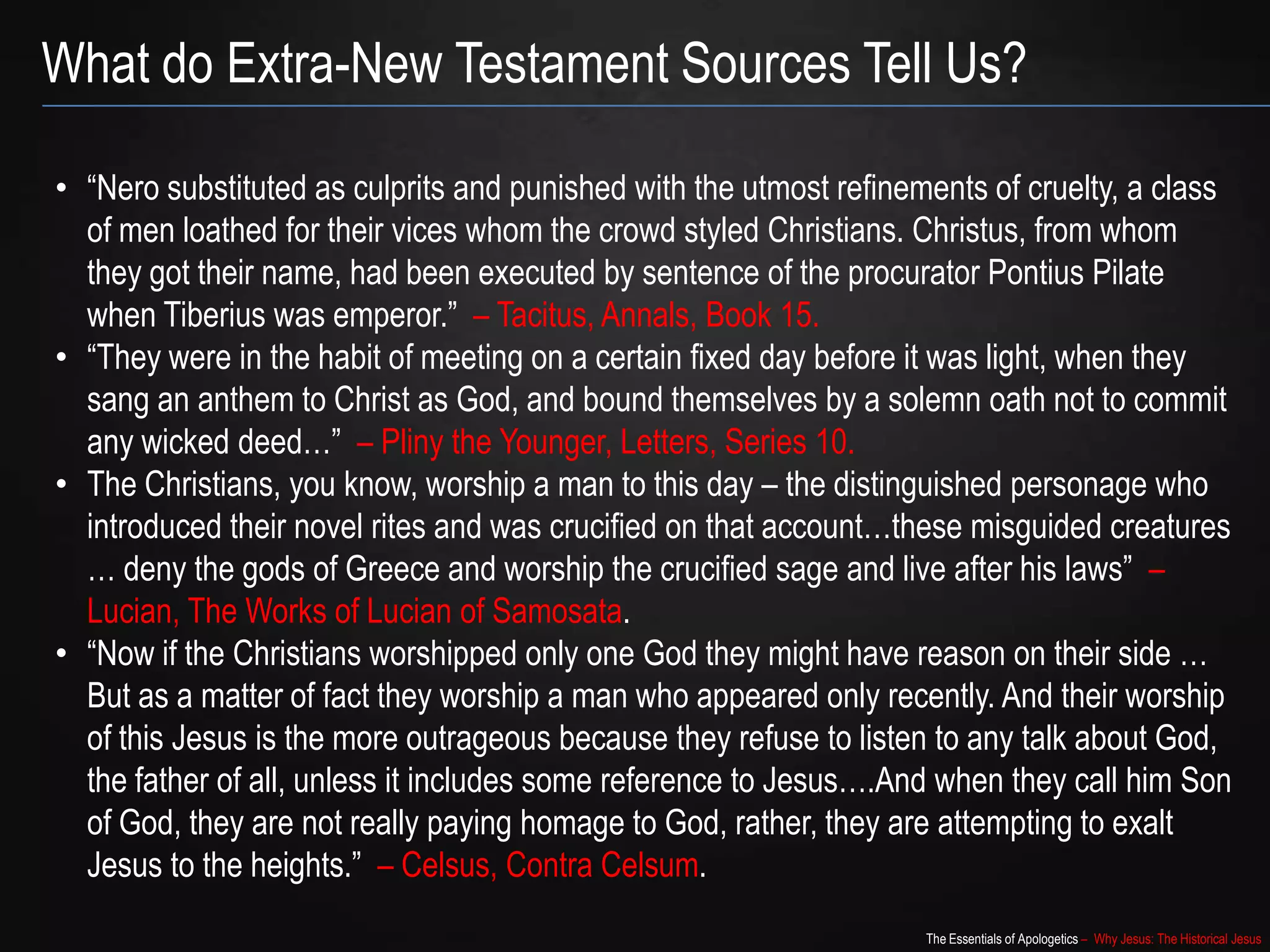 The Essentials of Apologetics – Why Jesus: The Historical Jesus
• “Nero substituted as culprits and punished with the utmost refinements of cruelty, a class
of men loathed for their vices whom the crowd styled Christians. Christus, from whom
they got their name, had been executed by sentence of the procurator Pontius Pilate
when Tiberius was emperor.” – Tacitus, Annals, Book 15.
• “They were in the habit of meeting on a certain fixed day before it was light, when they
sang an anthem to Christ as God, and bound themselves by a solemn oath not to commit
any wicked deed…” – Pliny the Younger, Letters, Series 10.
• The Christians, you know, worship a man to this day – the distinguished personage who
introduced their novel rites and was crucified on that account…these misguided creatures
… deny the gods of Greece and worship the crucified sage and live after his laws” –
Lucian, The Works of Lucian of Samosata.
• “Now if the Christians worshipped only one God they might have reason on their side …
But as a matter of fact they worship a man who appeared only recently. And their worship
of this Jesus is the more outrageous because they refuse to listen to any talk about God,
the father of all, unless it includes some reference to Jesus….And when they call him Son
of God, they are not really paying homage to God, rather, they are attempting to exalt
Jesus to the heights.” – Celsus, Contra Celsum.
What do Extra-New Testament Sources Tell Us?
 