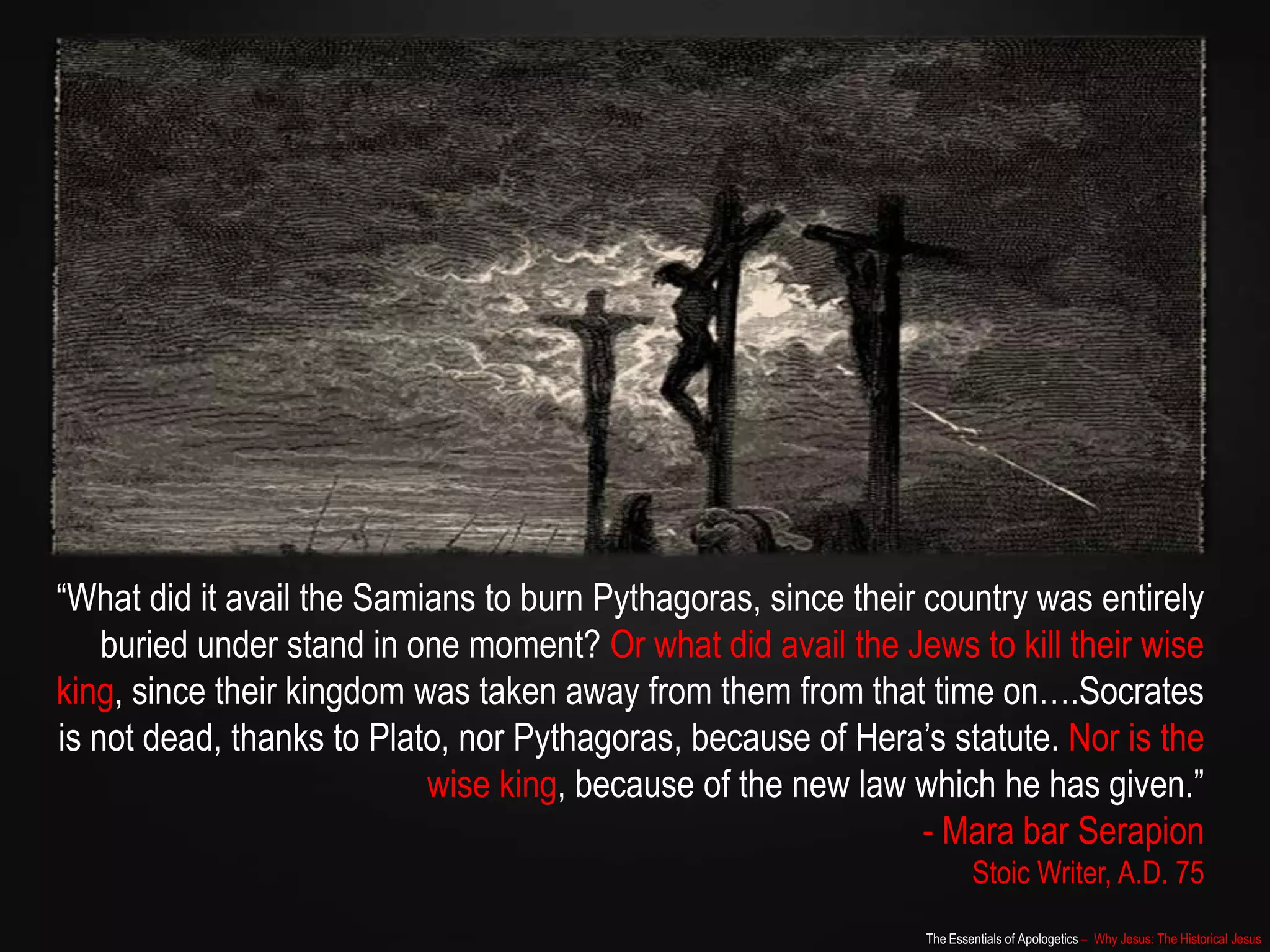 The Essentials of Apologetics – Why Jesus: The Historical Jesus
“What did it avail the Samians to burn Pythagoras, since their country was entirely
buried under stand in one moment? Or what did avail the Jews to kill their wise
king, since their kingdom was taken away from them from that time on….Socrates
is not dead, thanks to Plato, nor Pythagoras, because of Hera‟s statute. Nor is the
wise king, because of the new law which he has given.”
- Mara bar Serapion
Stoic Writer, A.D. 75
 